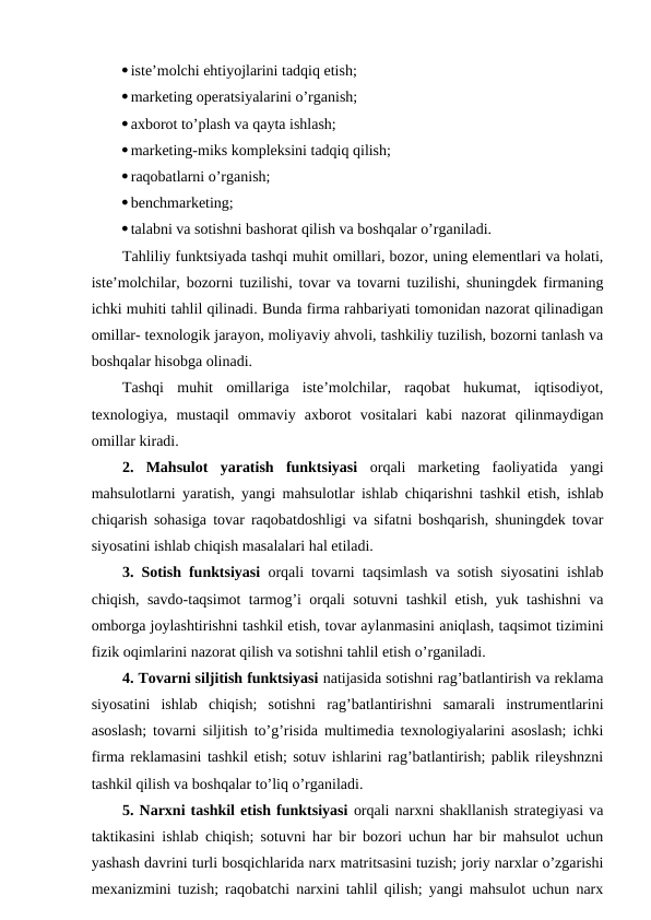 iste’molchi ehtiyojlarini tadqiq etish; 
marketing operatsiyalarini o’rganish; 
axborot to’plash va qayta ishlash; 
marketing-miks kompleksini tadqiq qilish; 
raqobatlarni o’rganish; 
benchmarketing; 
talabni va sotishni bashorat qilish va boshqalar o’rganiladi.
Tahliliy funktsiyada tashqi muhit omillari, bozor, uning elementlari va holati,
iste’molchilar, bozorni tuzilishi, tovar va tovarni tuzilishi, shuningdek firmaning
ichki muhiti tahlil qilinadi. Bunda firma rahbariyati tomonidan nazorat qilinadigan
omillar- texnologik jarayon, moliyaviy ahvoli, tashkiliy tuzilish, bozorni tanlash va
boshqalar hisobga olinadi.
Tashqi  muhit  omillariga  iste’molchilar,  raqobat  hukumat,  iqtisodiyot,
texnologiya,  mustaqil  ommaviy  axborot  vositalari  kabi  nazorat  qilinmaydigan
omillar kiradi.
2.  Mahsulot  yaratish  funktsiyasi orqali  marketing  faoliyatida  yangi
mahsulotlarni yaratish, yangi mahsulotlar ishlab chiqarishni tashkil etish, ishlab
chiqarish sohasiga tovar raqobatdoshligi va sifatni boshqarish, shuningdek tovar
siyosatini ishlab chiqish masalalari hal etiladi.
3. Sotish funktsiyasi orqali tovarni taqsimlash va sotish siyosatini ishlab
chiqish, savdo-taqsimot tarmog’i orqali sotuvni tashkil etish, yuk tashishni va
omborga joylashtirishni tashkil etish, tovar aylanmasini aniqlash, taqsimot tizimini
fizik oqimlarini nazorat qilish va sotishni tahlil etish o’rganiladi.
4. Tovarni siljitish funktsiyasi natijasida sotishni rag’batlantirish va reklama
siyosatini  ishlab  chiqish;  sotishni  rag’batlantirishni  samarali  instrumentlarini
asoslash; tovarni siljitish to’g’risida multimedia texnologiyalarini asoslash; ichki
firma reklamasini tashkil etish; sotuv ishlarini rag’batlantirish; pablik rileyshnzni
tashkil qilish va boshqalar to’liq o’rganiladi.
5. Narxni tashkil etish funktsiyasi orqali narxni shakllanish strategiyasi va
taktikasini ishlab chiqish; sotuvni har bir bozori uchun har bir mahsulot uchun
yashash davrini turli bosqichlarida narx matritsasini tuzish; joriy narxlar o’zgarishi
mexanizmini tuzish; raqobatchi narxini tahlil qilish; yangi mahsulot uchun narx
