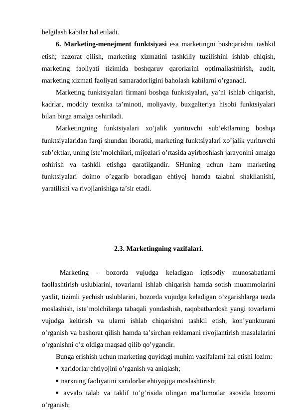 belgilash kabilar hal etiladi.
6. Marketing-menejment funktsiyasi esa marketingni boshqarishni tashkil
etish;  nazorat  qilish,  marketing  xizmatini  tashkiliy  tuzilishini  ishlab  chiqish,
marketing  faoliyati  tizimida  boshqaruv  qarorlarini  optimallashtirish,  audit,
marketing xizmati faoliyati samaradorligini baholash kabilarni o’rganadi. 
Marketing funktsiyalari firmani boshqa funktsiyalari, ya’ni ishlab chiqarish,
kadrlar, moddiy texnika ta’minoti, moliyaviy, buxgalteriya hisobi funktsiyalari
bilan birga amalga oshiriladi.
Marketingning  funktsiyalari  xo’jalik  yurituvchi  sub’ektlarning  boshqa
funktsiyalaridan farqi shundan iboratki, marketing funktsiyalari xo’jalik yurituvchi
sub’ektlar, uning iste’molchilari, mijozlari o’rtasida ayirboshlash jarayonini amalga
oshirish  va  tashkil  etishga  qaratilgandir.  SHuning  uchun  ham  marketing
funktsiyalari  doimo  o’zgarib  boradigan  ehtiyoj  hamda  talabni  shakllanishi,
yaratilishi va rivojlanishiga ta’sir etadi.
2.3. Marketingning vazifalari.
Marketing  -  bozorda  vujudga  keladigan  iqtisodiy  munosabatlarni
faollashtirish uslublarini, tovarlarni ishlab chiqarish hamda sotish muammolarini
yaxlit, tizimli yechish uslublarini, bozorda vujudga keladigan o’zgarishlarga tezda
moslashish, iste’molchilarga tabaqali yondashish, raqobatbardosh yangi tovarlarni
vujudga  keltirish  va  ularni  ishlab  chiqarishni  tashkil  etish,  kon’yunkturani
o’rganish va bashorat qilish hamda ta’sirchan reklamani rivojlantirish masalalarini
o’rganishni o’z oldiga maqsad qilib qo’ygandir.
Bunga erishish uchun marketing quyidagi muhim vazifalarni hal etishi lozim:
 xaridorlar ehtiyojini o’rganish va aniqlash;
 narxning faoliyatini xaridorlar ehtiyojiga moslashtirish;
 avvalo  talab  va  taklif  to’g’risida  olingan  ma’lumotlar  asosida  bozorni
o’rganish;
