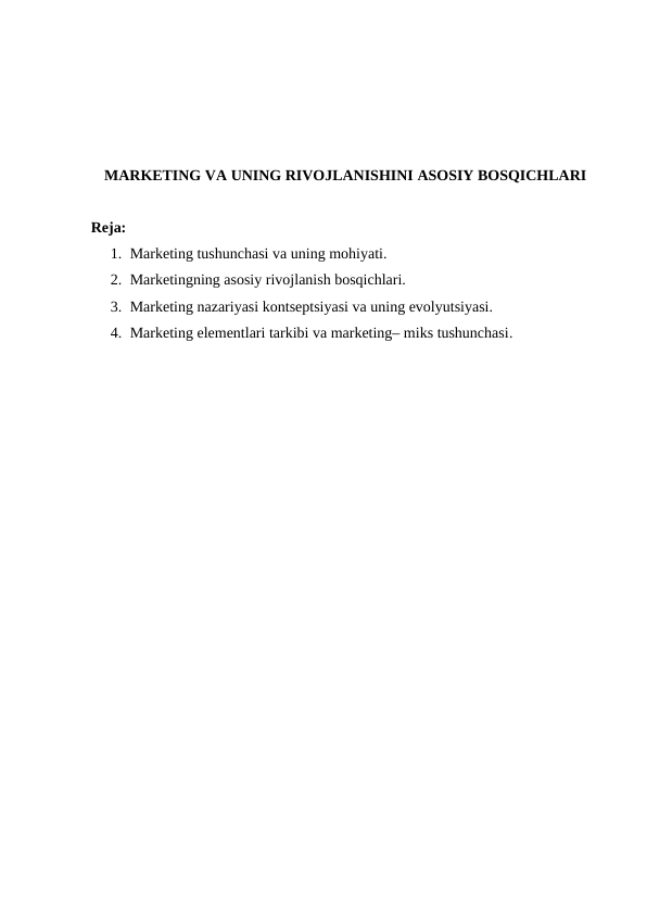 MARKETING VA UNING RIVOJLANISHINI ASOSIY BOSQICHLARI
Reja:
1. Marketing tushunchasi va uning mohiyati.
2. Marketingning asosiy rivojlanish bosqichlari.
3. Marketing nazariyasi kontseptsiyasi va uning evolyutsiyasi.
4. Marketing elementlari tarkibi va marketing– miks tushunchasi.

