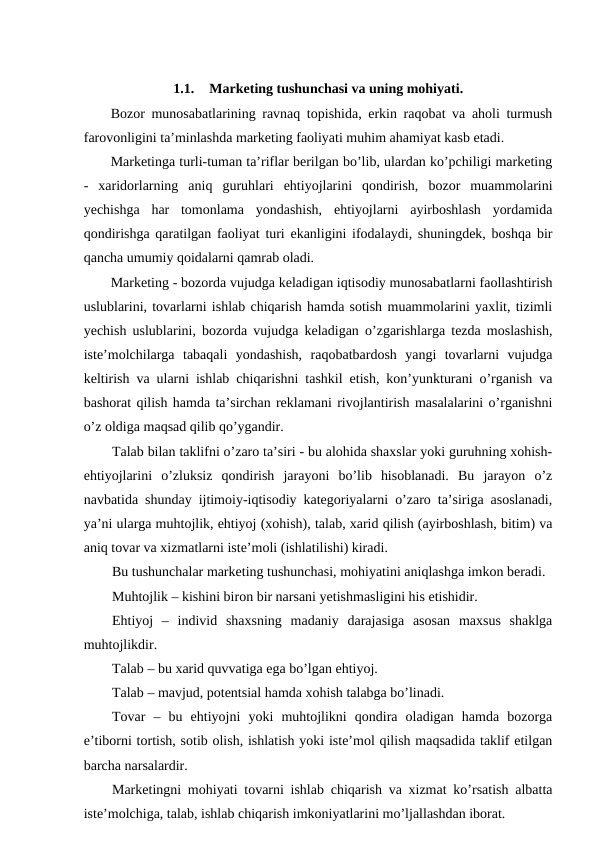 1.1.
Marketing tushunchasi va uning mohiyati.
Bozor munosabatlarining ravnaq topishida, erkin raqobat va aholi turmush
farovonligini ta’minlashda marketing faoliyati muhim ahamiyat kasb etadi.
Marketinga turli-tuman ta’riflar berilgan bo’lib, ulardan ko’pchiligi marketing
-  xaridorlarning  aniq  guruhlari  ehtiyojlarini  qondirish,  bozor  muammolarini
yechishga  har  tomonlama  yondashish,  ehtiyojlarni  ayirboshlash  yordamida
qondirishga qaratilgan faoliyat turi ekanligini ifodalaydi, shuningdek, boshqa bir
qancha umumiy qoidalarni qamrab oladi.
Marketing - bozorda vujudga keladigan iqtisodiy munosabatlarni faollashtirish
uslublarini, tovarlarni ishlab chiqarish hamda sotish muammolarini yaxlit, tizimli
yechish uslublarini, bozorda vujudga keladigan o’zgarishlarga tezda moslashish,
iste’molchilarga  tabaqali  yondashish,  raqobatbardosh  yangi  tovarlarni  vujudga
keltirish va ularni ishlab chiqarishni tashkil etish, kon’yunkturani o’rganish va
bashorat qilish hamda ta’sirchan reklamani rivojlantirish masalalarini o’rganishni
o’z oldiga maqsad qilib qo’ygandir. 
Talab bilan taklifni o’zaro ta’siri - bu alohida shaxslar yoki guruhning xohish-
ehtiyojlarini  o’zluksiz  qondirish  jarayoni  bo’lib  hisoblanadi.  Bu  jarayon  o’z
navbatida shunday ijtimoiy-iqtisodiy kategoriyalarni o’zaro ta’siriga asoslanadi,
ya’ni ularga muhtojlik, ehtiyoj (xohish), talab, xarid qilish (ayirboshlash, bitim) va
aniq tovar va xizmatlarni iste’moli (ishlatilishi) kiradi.
Bu tushunchalar marketing tushunchasi, mohiyatini aniqlashga imkon beradi.
Muhtojlik – kishini biron bir narsani yetishmasligini his etishidir.
Ehtiyoj  –  individ  shaxsning  madaniy  darajasiga  asosan  maxsus  shaklga
muhtojlikdir.
Talab – bu xarid quvvatiga ega bo’lgan ehtiyoj.
Talab – mavjud, potentsial hamda xohish talabga bo’linadi.
Tovar  –  bu  ehtiyojni  yoki  muhtojlikni  qondira  oladigan  hamda  bozorga
e’tiborni tortish, sotib olish, ishlatish yoki iste’mol qilish maqsadida taklif etilgan
barcha narsalardir. 
Marketingni mohiyati tovarni ishlab chiqarish va xizmat ko’rsatish albatta
iste’molchiga, talab, ishlab chiqarish imkoniyatlarini mo’ljallashdan iborat.
