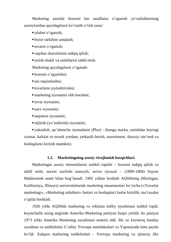 Marketing  asosida  bozorni  har  taraflama  o’rganish  yo’nalishlarining
asosiylaridan quyidagilarni ko’rsatib o’tish zarur:
talabni o’rganish;
bozor tarkibini aniqlash;
tovarni o’rganish;
raqobat sharoitlarini tadqiq qilish;
sotish shakli va uslublarini tahlil etish.
Marketing quyidagilarni o’rgatadi:
bozorni o’rganishni;
uni taqsimlashni;
tovarlarni joylashtirishni;
marketing siyosatini olib borishni;
tovar siyosatini;
narx siyosatini;
taqsimot siyosatini;
siljitish (yo’naltirish) siyosatini;
yuksalish, qo’shimcha xizmatlarni (Plus) - (bunga marka, sotishdan keyingi
xizmat, kafolat va texnik yordam, yetkazib berish, assortiment, shaxsiy iste’mol va
boshqalarni kiritish mumkin).
1.2.
Marketingning asosiy rivojlanish bosqichlari.
Marketingni asosiy elementlarini tashkil topishi – bozorni tadqiq qilish va
tahlil  etish,  narxni  tuzilishi  tamoyili;  servis  siyosati  –  (1809-1884)  Sayrus
Makkormek nomi bilan bog’lanadi. 1902 yildan boshlab AQSHning (Michigan,
Kaliforniya, Illinoys) universitetlarida marketing muammolari bo’yicha («Tovarlar
marketingi», «Marketing uslublari» fanlari va boshqalar) fanlar kiritilib, ma’ruzalar
o’qitila boshladi.
1926 yilda AQSHda marketing va reklama milliy uyushmasi tashkil topdi,
keyinchalik uning negizida Amerika Marketing jamiyati barpo yetildi, bu jamiyat
1973 yilda Amerika Marketing uyushmasi nomini oldi. Bir oz keyinroq bunday
uyushma va tashkilotlar G’arbiy Yevropa mamlakatlari va Yaponiyada ham paydo
bo’ldi.  Xalqaro  marketing  tashkilotlari  -  Yevropa  marketing  va  ijtimoiy  fikr
