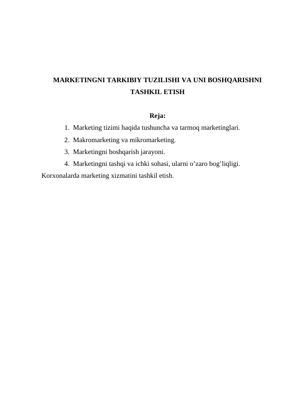 MARKETINGNI TARKIBIY TUZILISHI VA UNI BOSHQARISHNI
TASHKIL ETISH
Reja:
1. Marketing tizimi haqida tushuncha va tarmoq marketinglari.
2. Makromarketing va mikromarketing.
3. Marketingni boshqarish jarayoni.
4. Marketingni tashqi va ichki sohasi, ularni o’zaro bog’liqligi. 
Korxonalarda marketing xizmatini tashkil etish.
