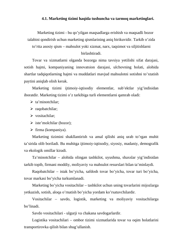 4.1. Marketing tizimi haqida tushuncha va tarmoq marketinglari.
Marketing tizimi - bu qo’yilgan maqsadlarga erishish va maqsadli bozor
talabini qondirish uchun marketing qismlarining aniq birikuvidir. Tarkib o’zida
to’rtta asosiy qism – mahsulot yoki xizmat, narx, taqsimot va siljitishlarni
birlashtiradi.
Tovar va xizmatlarni olganda bozorga nima tavsiya yetilishi sifat darajasi,
sotish  hajmi,  kompaniyaning  innovatsion  darajasi,  ulchovning  holati,  alohida
shartlar tadqiqotlarning hajmi va muddatlari mavjud mahsulotni sotishni to’xtatish
paytini aniqlab olish kerak.
Marketing  tizimi  ijtimoiy-iqtisodiy  elementlar,  sub’ektlar  yig’indisidan
iboratdir. Marketing tizimi o’z tarkibiga turli elementlarni qamrab oladi:
 ta’minotchilar;
 raqobatchilar;
 vositachilar;
 iste’molchilar (bozor);
 firma (kompaniya).
Marketing tizimini shakllantirish va amal qilishi aniq urab to’rgan muhit
ta’sirida olib boriladi. Bu muhitga ijtimoiy-iqtisodiy, siyosiy, madaniy, demografik
va ekologik omillar kiradi.
Ta’minotchilar – alohida olingan tashkilot, uyushma, shaxslar yig’indisidan
tarkib topib, firmani moddiy, moliyaviy va mahsulot resurslari bilan ta’minlaydi.
Raqobatchilar – istak bo’yicha, safdosh tovar bo’yicha, tovar turi bo’yicha,
tovar markasi bo’yicha turkumlanadi.
Marketing bo’yicha vositachilar – tashkilot uchun uning tovarlarini mijozlarga
yetkazish, sotish, aloqa o’rnatish bo’yicha yordam ko’rsatuvchilardir.
Vositachilar  –  savdo,  logistik,  marketing  va  moliyaviy  vositachilarga
bo’linadi.
Savdo vositachilari - ulgurji va chakana savdogarlardir.
Logistika vositachilari – ombor tizimi xizmatlarida tovar va oqim holatlarini
transportirovka qilish bilan shug’ullanish.
