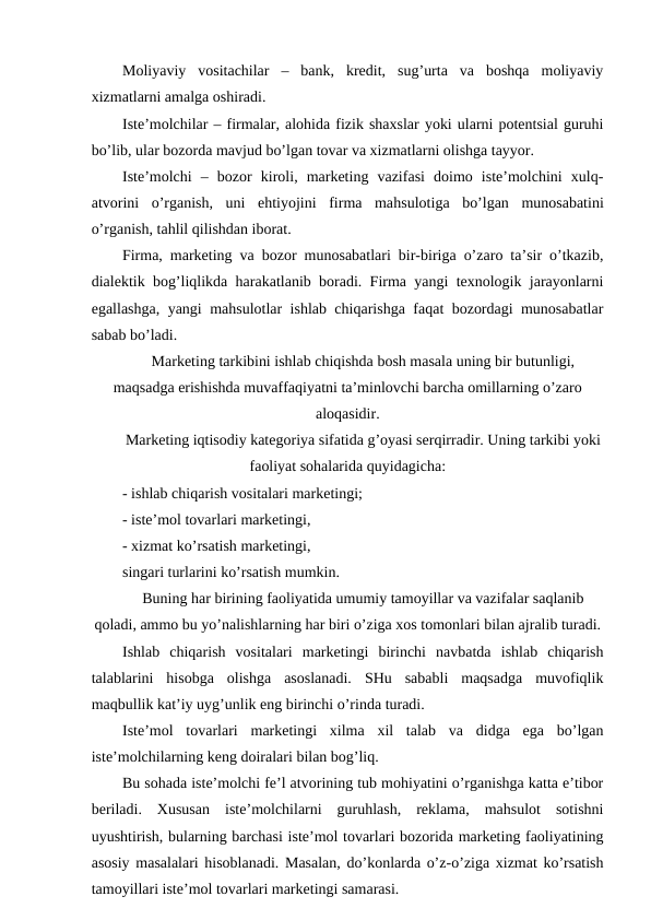 Moliyaviy  vositachilar  –  bank,  kredit,  sug’urta  va  boshqa  moliyaviy
xizmatlarni amalga oshiradi.
Iste’molchilar – firmalar, alohida fizik shaxslar yoki ularni potentsial guruhi
bo’lib, ular bozorda mavjud bo’lgan tovar va xizmatlarni olishga tayyor.
Iste’molchi  –  bozor  kiroli,  marketing  vazifasi  doimo  iste’molchini  xulq-
atvorini  o’rganish,  uni  ehtiyojini  firma  mahsulotiga  bo’lgan  munosabatini
o’rganish, tahlil qilishdan iborat.
Firma, marketing va bozor munosabatlari bir-biriga o’zaro ta’sir o’tkazib,
dialektik bog’liqlikda harakatlanib boradi. Firma yangi texnologik jarayonlarni
egallashga, yangi mahsulotlar ishlab chiqarishga faqat bozordagi munosabatlar
sabab bo’ladi.
Marketing tarkibini ishlab chiqishda bosh masala uning bir butunligi,
maqsadga erishishda muvaffaqiyatni ta’minlovchi barcha omillarning o’zaro
aloqasidir.
Marketing iqtisodiy kategoriya sifatida g’oyasi serqirradir. Uning tarkibi yoki
faoliyat sohalarida quyidagicha:
- ishlab chiqarish vositalari marketingi;
- iste’mol tovarlari marketingi,
- xizmat ko’rsatish marketingi,
singari turlarini ko’rsatish mumkin. 
Buning har birining faoliyatida umumiy tamoyillar va vazifalar saqlanib
qoladi, ammo bu yo’nalishlarning har biri o’ziga xos tomonlari bilan ajralib turadi.
Ishlab  chiqarish  vositalari  marketingi  birinchi  navbatda  ishlab  chiqarish
talablarini  hisobga  olishga  asoslanadi.  SHu  sababli  maqsadga  muvofiqlik
maqbullik kat’iy uyg’unlik eng birinchi o’rinda turadi.
Iste’mol  tovarlari  marketingi  xilma  xil  talab  va  didga  ega  bo’lgan
iste’molchilarning keng doiralari bilan bog’liq.
Bu sohada iste’molchi fe’l atvorining tub mohiyatini o’rganishga katta e’tibor
beriladi.  Xususan  iste’molchilarni  guruhlash,  reklama,  mahsulot  sotishni
uyushtirish, bularning barchasi iste’mol tovarlari bozorida marketing faoliyatining
asosiy masalalari hisoblanadi. Masalan, do’konlarda o’z-o’ziga xizmat ko’rsatish
tamoyillari iste’mol tovarlari marketingi samarasi.
