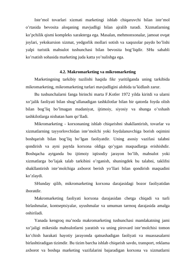Iste’mol  tovarlari  xizmati  marketingi  ishlab  chiqaruvchi  bilan  iste’mol
o’rtasida  bevosita  aloqaning  mavjudligi  bilan  ajralib  turadi.  Xizmatlarning
ko’pchilik qismi kompleks xarakterga ega. Masalan, mehmonxonalar, jamoat ovqat
joylari, yekskursion xizmat, yedgorlik mollari sotish va xaqozolar paydo bo’lishi
yalpi  turistik  mahsulot  tushunchasi  bilan  bevosita  bog’liqdir.  SHu  sababli
ko’rsatish sohasida marketing juda katta yo’nalishga ega.
4.2. Makromarketing va mikromarketing
Marketingning  tarkibiy  tuzilishi  haqida  fikr  yuritilganda  uning  tarkibida
mikromarketing, mikromarketing turlari mavjudligini alohida ta’kidlash zarur.
Bu tushunchalarni fanga birinchi marta F.Kotler 1972 yilda kiritdi va ularni
xo’jalik faoliyati bilan shug’ullanadigan tashkilotlar bilan bir qatorda foyda olish
bilan  bog’liq  bo’lmagan  madaniyat,  ijtimoiy,  siyosiy  va  shunga  o’xshash
tashkilotlarga nisbatan ham qo’lladi.
Mikromarketing - korxonaning ishlab chiqarishni shakllantirish, tovarlar va
xizmatlarning tayyorlovchidan iste’molchi yoki foydalanuvchiga borish oqimini
boshqarish  bilan  bog’liq  bo’lgan  faoliyatdir.  Uning  asosiy  vazifasi  talabni
qondirish  va  ayni  paytda  korxona  oldiga  qo’ygan  maqsadlarga  erishishdir.
Boshqacha  aytganda  bu  ijtimoiy  iqtisodiy  jarayon  bo’lib,  mahsulot  yoki
xizmatlarga  bo’lajak  talab  tarkibini  o’rganish,  shuningdek  bu  talabni,  taklifni
shakllantirish  iste’molchiga  axborot  berish  yo’llari  bilan  qondirish  maqsadini
ko’zlaydi.
SHunday  qilib,  mikromarketing  korxona  darajasidagi  bozor  faoliyatidan
iboratdir.
Makromarketing  faoliyati  korxona  darajasidan  chetga  chiqadi  va  turli
birlashmalar, kontseptsiyalar, uyushmalar va umuman tarmoq darajasida amalga
oshiriladi.
Yanada kengroq ma’noda makromarketing tushunchasi mamlakatning jami
xo’jaligi mikesida mahsulotlarni yaratish va uning pirovard iste’molchisi tomon
ko’chish  harakati  hayotiy  jarayonda  qatnashadigan  faoliyati  va  muassasalarni
birlashtiradigan tizimdir. Bu tizim barcha ishlab chiqarish savdo, transport, reklama
axborot  va  boshqa  marketing  vazifalarini  bajaradigan  korxona  va  xizmatlarni
