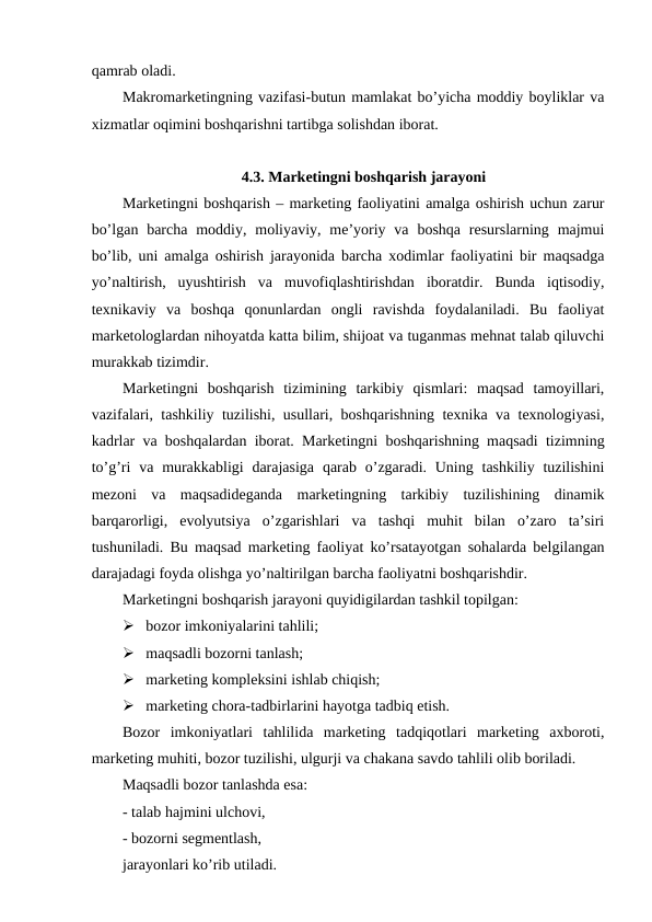qamrab oladi.
Makromarketingning vazifasi-butun mamlakat bo’yicha moddiy boyliklar va
xizmatlar oqimini boshqarishni tartibga solishdan iborat.
4.3. Marketingni boshqarish jarayoni
Marketingni boshqarish – marketing faoliyatini amalga oshirish uchun zarur
bo’lgan  barcha  moddiy,  moliyaviy,  me’yoriy  va  boshqa  resurslarning  majmui
bo’lib, uni amalga oshirish jarayonida barcha xodimlar faoliyatini bir maqsadga
yo’naltirish,  uyushtirish  va  muvofiqlashtirishdan  iboratdir.  Bunda  iqtisodiy,
texnikaviy  va  boshqa  qonunlardan  ongli  ravishda  foydalaniladi.  Bu  faoliyat
marketologlardan nihoyatda katta bilim, shijoat va tuganmas mehnat talab qiluvchi
murakkab tizimdir.
Marketingni  boshqarish  tizimining  tarkibiy  qismlari:  maqsad  tamoyillari,
vazifalari, tashkiliy tuzilishi, usullari, boshqarishning texnika va texnologiyasi,
kadrlar va boshqalardan iborat. Marketingni boshqarishning maqsadi tizimning
to’g’ri  va murakkabligi  darajasiga  qarab  o’zgaradi. Uning tashkiliy tuzilishini
mezoni  va  maqsadideganda  marketingning  tarkibiy  tuzilishining  dinamik
barqarorligi,  evolyutsiya  o’zgarishlari  va  tashqi  muhit  bilan  o’zaro  ta’siri
tushuniladi. Bu maqsad marketing faoliyat ko’rsatayotgan sohalarda belgilangan
darajadagi foyda olishga yo’naltirilgan barcha faoliyatni boshqarishdir.
Marketingni boshqarish jarayoni quyidigilardan tashkil topilgan:
 bozor imkoniyalarini tahlili;
 maqsadli bozorni tanlash;
 marketing kompleksini ishlab chiqish;
 marketing chora-tadbirlarini hayotga tadbiq etish.
Bozor  imkoniyatlari  tahlilida  marketing  tadqiqotlari  marketing  axboroti,
marketing muhiti, bozor tuzilishi, ulgurji va chakana savdo tahlili olib boriladi. 
Maqsadli bozor tanlashda esa:
- talab hajmini ulchovi,
- bozorni segmentlash,
jarayonlari ko’rib utiladi.
