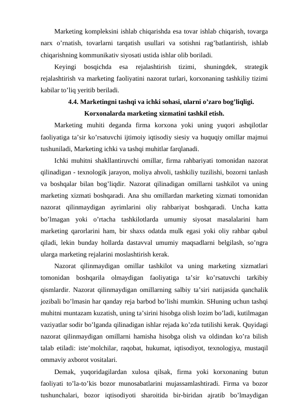Marketing kompleksini ishlab chiqarishda esa tovar ishlab chiqarish, tovarga
narx  o’rnatish,  tovarlarni  tarqatish  usullari  va  sotishni  rag’batlantirish,  ishlab
chiqarishning kommunikativ siyosati ustida ishlar olib boriladi.
Keyingi
 bosqichda
 esa
 rejalashtirish  tizimi,  shuningdek,  strategik
rejalashtirish va marketing faoliyatini nazorat turlari, korxonaning tashkiliy tizimi
kabilar to’liq yeritib beriladi.
4.4. Marketingni tashqi va ichki sohasi, ularni o’zaro bog’liqligi.
Korxonalarda marketing xizmatini tashkil etish.
Marketing  muhiti  deganda  firma  korxona  yoki  uning  yuqori  ashqilotlar
faoliyatiga ta’sir ko’rsatuvchi ijtimoiy iqtisodiy siesiy va huquqiy omillar majmui
tushuniladi, Marketing ichki va tashqi muhitlar farqlanadi.
Ichki muhitni shakllantiruvchi omillar, firma rahbariyati tomonidan nazorat
qilinadigan - texnologik jarayon, moliya ahvoli, tashkiliy tuzilishi, bozorni tanlash
va boshqalar bilan bog’liqdir. Nazorat qilinadigan omillarni tashkilot va uning
marketing xizmati boshqaradi. Ana shu omillardan marketing xizmati tomonidan
nazorat  qilinmaydigan  ayrimlarini  oliy  rahbariyat  boshqaradi.  Uncha  katta
bo’lmagan  yoki  o’rtacha  tashkilotlarda  umumiy  siyosat  masalalarini  ham
marketing qarorlarini ham, bir shaxs odatda mulk egasi yoki oliy rahbar qabul
qiladi, lekin bunday hollarda dastavval umumiy maqsadlarni belgilash, so’ngra
ularga marketing rejalarini moslashtirish kerak.
Nazorat  qilinmaydigan  omillar  tashkilot  va  uning  marketing  xizmatlari
tomonidan  boshqarila  olmaydigan  faoliyatiga  ta’sir  ko’rsatuvchi  tarkibiy
qismlardir. Nazorat qilinmaydigan omillarning salbiy ta’siri natijasida qanchalik
jozibali bo’lmasin har qanday reja barbod bo’lishi mumkin. SHuning uchun tashqi
muhitni muntazam kuzatish, uning ta’sirini hisobga olish lozim bo’ladi, kutilmagan
vaziyatlar sodir bo’lganda qilinadigan ishlar rejada ko’zda tutilishi kerak. Quyidagi
nazorat qilinmaydigan omillarni hamisha hisobga olish va oldindan ko’ra bilish
talab etiladi: iste’molchilar, raqobat, hukumat, iqtisodiyot, texnologiya, mustaqil
ommaviy axborot vositalari. 
Demak,  yuqoridagilardan  xulosa  qilsak,  firma  yoki  korxonaning  butun
faoliyati to’la-to’kis bozor munosabatlarini mujassamlashtiradi. Firma va bozor
tushunchalari,  bozor  iqtisodiyoti  sharoitida  bir-biridan  ajratib  bo’lmaydigan
