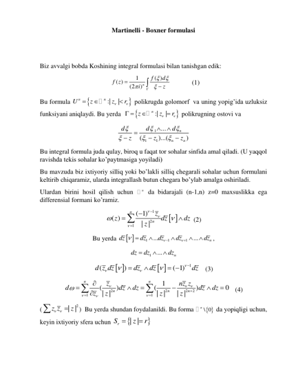 Martinelli - Boxner formulasi 
 
 
Biz avvalgi bobda Koshining integral formulasi bilan tanishgan edik: 
  
1
( )
( )
(2
)n
f
d
f z
i
z








         
(1) 
Bu formula 


:|
|
n
n
U
z
z
r





 polikrugda golomorf  va uning yopig’ida uzluksiz 
funksiyani aniqlaydi. Bu yerda  


:|
|
n
z
z
r


 


 polikrugning ostovi va 
1
1
1
...
(
)...(
)
n
n
n
d
d
d
z
z
z












 
Bu integral formula juda qulay, biroq u faqat tor sohalar sinfida amal qiladi. (U yaqqol 
ravishda tekis sohalar ko’paytmasiga yoyiladi) 
Bu mavzuda biz ixtiyoriy silliq yoki bo’lakli silliq chegarali sohalar uchun formulani 
keltirib chiqaramiz, ularda integrallash butun chegara bo’ylab amalga oshiriladi. 
Ulardan birini hosil qilish uchun 
n da bidarajali (n-1,n) z=0 maxsuslikka ega 
differensial formani ko’ramiz. 
 
1
2
1
( 1)
( )
|
|
n
n
z
z
dz
dz
z











 (2) 
Bu yerda 
 
1
1
1
...
...
n
dz
dz
dz
dz
dz










,   
1
...
n
dz
dz
dz



 
 
 
1
(
)
( 1)
d z dz
dz
dz
dz








 
   (3) 
2
2
2
2
1
1
1
(
)
(
)
0
|
|
|
|
|
|
n
n
n
n
n
z
nz z
d
dz
dz
dz
dz
z
z
z
z



















   (4) 
(
2
|
|
z z
z

 

)  Bu yerda shundan foydalanildi. Bu forma 
 
n \ 0
 da yopiqligi uchun, 
keyin ixtiyoriy sfera uchun 


|
|
rS
z
r


 
