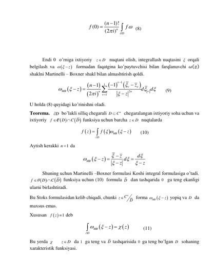 (
1)!
(0)
(2
)n
D
n
f
f
i






  (8) 
 
 
Endi 0  o’rniga ixtiyoriy  z
 D
  nuqtani olish, integrallash nuqtasini   orqali 
belgilash va 

   z
  formadan faqatgina ko’paytuvchisi bilan farqlanuvchi 𝜔(𝓏) 
shaklni Martinelli – Boxner shakl bilan almashtirish qoldi. 










 
1
1
2
1
1
1
2
MB
n
n
z
n
z
d
d
i
z





















       (9) 
U holda (8) quyidagi ko’rinishni oladi. 
Teorema.   D
   bo’lakli silliq chegarali 
n
D
 C
  chegaralangan ixtiyoriy soha uchun va 
ixtiyoriy  
 
 
f
D
C D


O
 funksiya uchun barcha z
 D
  nuqtalarda 
 
 


MB
D
f z
f
z
 





       (10) 
Aytish kerakki 
1
n   da     


MB
z
d
z
z d
z













 
Shuning uchun Martinelli –Boxner formulasi Koshi integral formulasiga o’tadi. 
 
 
f
D
C D


 funksiya uchun (10)  formula D  dan tashqarida 0   ga teng ekanligi 
ularni birlashtiradi.  
Bu Stoks formulasidan kelib chiqadi, chunki 
Cn
z
D

  forma 


MB
z

 
 yopiq va D   da 
maxsus emas. 
Xususan  
 
1
f z   deb  
                                             


 
MB
D
z
z







           (11) 
Bu yerda 
z
D


  da 1  ga teng va D tashqarisida 0  ga teng bo’lgan D   sohaning 
xarakteristik funksiyasi. 
