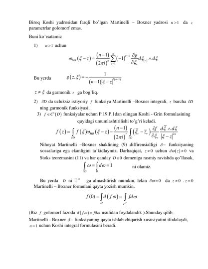 Biroq Koshi yadrosidan farqli bo’lgan Martinelli – Boxner yadrosi 
1
n    da z   
parametrlar golomorf emas. 
Buni ko’rsatamiz 
1)     
1
n   uchun 








 
1
1
1
1
2
n
MB
n
n
g
z
d
d
i




















 
Bu yerda   






2
1
1
,
1
n
g z
n
z



 


 
z
 
 da garmonik z   ga bog’liq. 
2)  D
  da uzluksiz ixtiyoriy f  funksiya Martinelli –Boxner integrali, z  barcha D
  
ning garmonik funksiyasi. 
3) 
 
1
f
C
D

 funksiyalar uchun P.19.P.1dan olingan Koshi - Grin formulasining 
quyidagi umumlashtirilishi to’g’ri keladi.  
 
 








2
1
2
n
MB
n
D
D
n
f d
d
f z
f
z
z
z
i





 


















 
Nihoyat Martinelli –Boxner shaklining (9) diffirensialligi   funksiyaning 
xossalariga ega ekanligini ta’kidlaymiz. Darhaqiqat, 
0
z   uchun 
 
0
d
 z
  va 
Stoks teoremasini (11) va har qanday 
0
D  domeniga rasmiy ravishda qo’llasak, 
1
D
D
d







 
 
ni olamiz. 
Bu yerda  D  ni 
n    ga almashtirish mumkin, lekin 
0

   da 
0
z   .
0
z    
Martinelli – Boxner formulani qayta yozish mumkin. 


(0)
n
D
C
f
d f
fd






 
(Biz f  golomorf fazoda 

d f
fd



 usulidan foydalandik ).Shunday qilib, 
Martinelli - Boxner   funksiyaning qayta ishlab chiqarish xususiyatini ifodalaydi, 
1
n   uchun Koshi integral formulasini beradi. 
 
 
