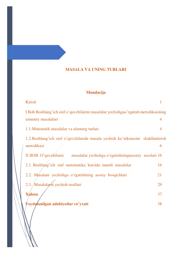  
 
 
 
 
 
 
 
MASALA VA UNING TURLARI 
 
 
Mundarija 
Kirish 
1 
I Bob Boshlang’ich sinf o’quvchilarini masalalar yechishga o’rgatish metodikasining 
umumiy masalalari 
4 
1.1.Matematik masalalar va ularning turlari 
4 
1.2.Boshlang’ich sinf o’quvchilarida masala yechish ko’nikmasini shakllantirish 
metodikasi 
6 
II BOB. O’quvchilarni 
masalalar yechishga o’rgatishning nazariy asoslari 16 
2.1. Boshlang’ich sinf matematika kursida matnli masalalar 
16 
2.2. Masalani yechishga o’rgatishning asosiy bosqichlari 
21 
2.3. Masalalarni yechish usullari 
29 
Xulosa 
37 
Foydalanilgan adabiyotlar ro’yxati 
38 
 
 
 
 
