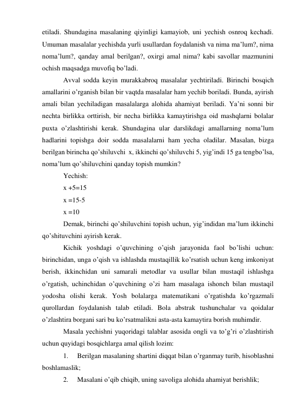 etiladi. Shundagina masalaning qiyinligi kamayiob, uni yechish osnroq kechadi. 
Umuman masalalar yechishda yurli usullardan foydalanish va nima ma’lum?, nima 
noma’lum?, qanday amal berilgan?, oxirgi amal nima? kabi savollar mazmunini 
ochish maqsadga muvofiq bo’ladi. 
Avval sodda keyin murakkabroq masalalar yechtiriladi. Birinchi bosqich 
amallarini o’rganish bilan bir vaqtda masalalar ham yechib boriladi. Bunda, ayirish 
amali bilan yechiladigan masalalarga alohida ahamiyat beriladi. Ya’ni sonni bir 
nechta birlikka orttirish, bir necha birlikka kamaytirishga oid mashqlarni bolalar 
puxta o’zlashtirishi kerak. Shundagina ular darslikdagi amallarning noma’lum 
hadlarini topishga doir sodda masalalarni ham yecha oladilar. Masalan, bizga 
berilgan birincha qo’shiluvchi x, ikkinchi qo’shiluvchi 5, yig’indi 15 ga teng bo’lsa, 
noma’lum qo’shiluvchini qanday topish mumkin? 
Yechish:  
x +5=15 
x =15-5 
x =10 
Demak, birinchi qo’shiluvchini topish uchun, yig’indidan ma’lum ikkinchi 
qo’shituvchini ayirish kerak. 
Kichik yoshdagi o’quvchining o’qish jarayonida faol bo’lishi uchun: 
birinchidan, unga o’qish va ishlashda mustaqillik ko’rsatish uchun keng imkoniyat 
berish, ikkinchidan uni samarali metodlar va usullar bilan mustaqil ishlashga 
o’rgatish, uchinchidan o’quvchining o’zi ham masalaga ishonch bilan mustaqil 
yodosha olishi kerak. Yosh bolalarga matematikani o’rgatishda ko’rgazmali 
qurollardan foydalanish talab etiladi. Bola abstrak tushunchalar va qoidalar 
o’zlashtira borgani sari bu ko’rsatmalikni asta-asta kamaytira borish muhimdir. 
Masala yechishni yuqoridagi talablar asosida ongli va to’g’ri o’zlashtirish 
uchun quyidagi bosqichlarga amal qilish lozim: 
1. 
Berilgan masalaning shartini diqqat bilan o’rganmay turib, hisoblashni 
boshlamaslik; 
2. 
Masalani o’qib chiqib, uning savoliga alohida ahamiyat berishlik; 
