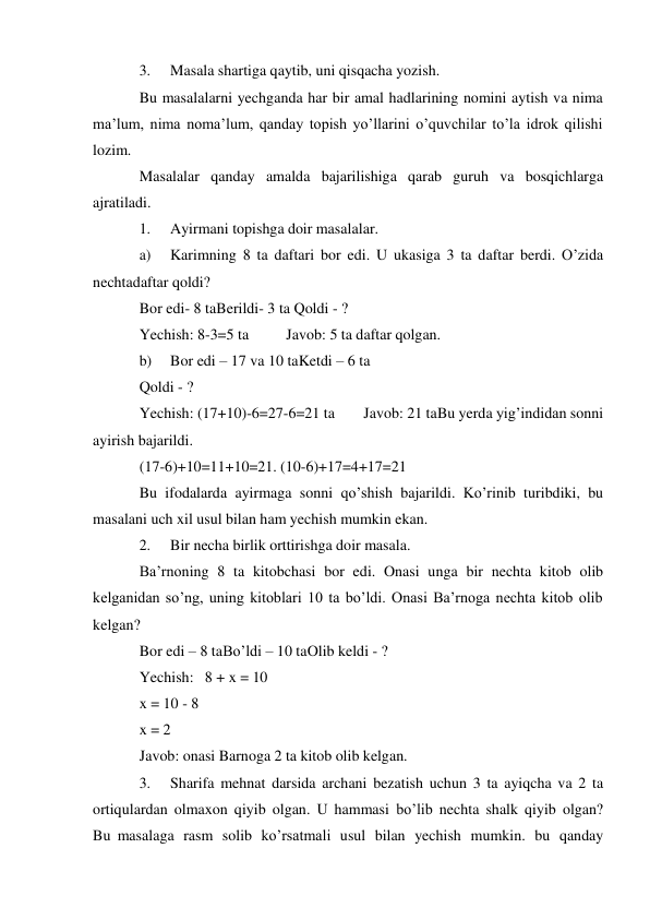 3. 
Masala shartiga qaytib, uni qisqacha yozish. 
Bu masalalarni yechganda har bir amal hadlarining nomini aytish va nima 
ma’lum, nima noma’lum, qanday topish yo’llarini o’quvchilar to’la idrok qilishi 
lozim. 
Masalalar qanday amalda bajarilishiga qarab guruh va bosqichlarga 
ajratiladi. 
1. 
Ayirmani topishga doir masalalar. 
a) 
Karimning 8 ta daftari bor edi. U ukasiga 3 ta daftar berdi. O’zida 
nechta daftar qoldi? 
Bor edi- 8 ta Berildi- 3 ta Qoldi - ? 
Yechish: 8-3=5 ta 
Javob: 5 ta daftar qolgan. 
b) 
Bor edi – 17 va 10 ta Ketdi – 6 ta 
Qoldi - ? 
Yechish: (17+10)-6=27-6=21 ta 
Javob: 21 ta Bu yerda yig’indidan sonni 
ayirish bajarildi. 
(17-6)+10=11+10=21. (10-6)+17=4+17=21 
Bu ifodalarda ayirmaga sonni qo’shish bajarildi. Ko’rinib turibdiki, bu 
masalani uch xil usul bilan ham yechish mumkin ekan. 
2. 
Bir necha birlik orttirishga doir masala. 
Ba’rnoning 8 ta kitobchasi bor edi. Onasi unga bir nechta kitob olib 
kelganidan so’ng, uning kitoblari 10 ta bo’ldi. Onasi Ba’rnoga nechta kitob olib 
kelgan? 
Bor edi – 8 ta Bo’ldi – 10 ta Olib keldi - ? 
Yechish: 8 + x = 10 
x = 10 - 8 
x = 2 
Javob: onasi Barnoga 2 ta kitob olib kelgan. 
3. 
Sharifa mehnat darsida archani bezatish uchun 3 ta ayiqcha va 2 ta 
ortiq ulardan olmaxon qiyib olgan. U hammasi bo’lib nechta shalk qiyib olgan? 
Bu masalaga rasm solib ko’rsatmali usul bilan yechish mumkin. bu qanday 
