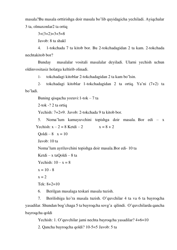 masala? Bu masala orttirishga doir masala bo’lib quyidagicha yechiladi. Ayiqchalar 
3 ta, olmaxonlar2 ta ortiq 
3+(3+2)=3+5=8 
Javob: 8 ta shakl 
4. 
1-tokchada 7 ta kitob bor. Bu 2-tokchadagidan 2 ta kam. 2-tokchada 
nechta kitob bor? 
Bunday 
masalalar vositali masalalar deyiladi. Ularni yechish uchun 
oldin vositasiz holatga keltirib olinadi. 
1- 
tokchadagi kitoblar 2-tokchadagidan 2 ta kam bo’lsin. 
2- 
tokchadagi kitoblar 1-tokchadagidan 2 ta ortiq. Ya’ni (7+2) ta 
bo’ladi. 
Buning qisqacha yozuvi: 1-tok – 7 ta 
2-tok -? 2 ta ortiq 
Yechish: 7+2=9. Javob: 2-tokchada 9 ta kitob bor. 
5. 
Noma’lum kamayuvchini topishga doir masala. Bor edi – x
 
Yechish: x – 2 = 8 Ketdi – 2 
 
x = 8 + 2 
Qoldi – 8 x = 10 
Javob: 10 ta 
Noma’lum ayriluvchini topishga doir masala. Bor edi- 10 ta 
Ketdi – x ta Qoldi – 8 ta 
Yechish: 10 – x = 8 
x = 10 - 8 
x = 2 
Tek: 8+2=10 
6. 
Berilgan masalaga teskari masala tuzish. 
7. 
Berilishiga ko’ra masala tuzish. O’quvchilar 4 ta va 6 ta bayroqcha 
yasadilar. Shundan bog’chaga 5 ta bayroqcha sovg’a qilindi. O’quvchilarda qancha 
bayroqcha qoldi 
Yechish: 1. O’quvchilar jami nechta bayroqcha yasadilar? 4+6=10 
2. Qancha bayroqcha qoldi? 10-5=5 Javob: 5 ta 
