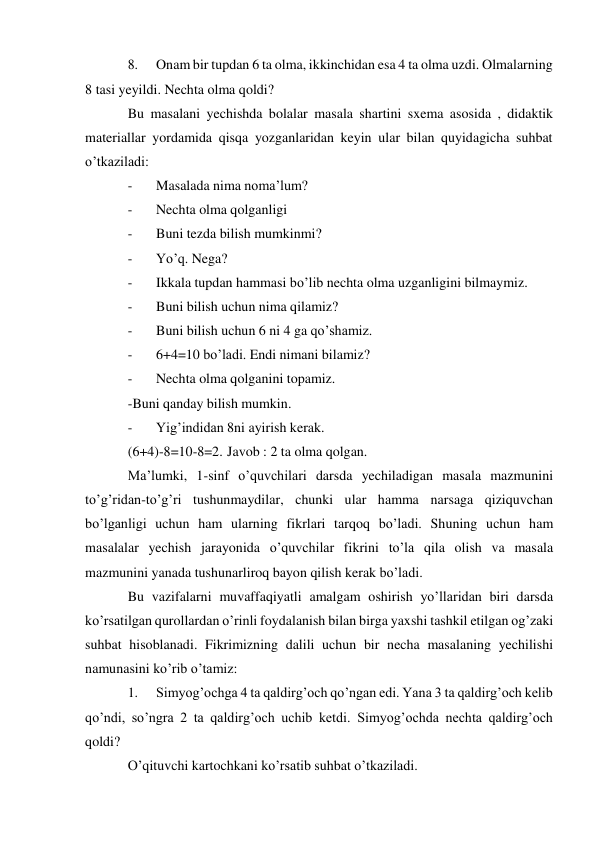 8. 
Onam bir tupdan 6 ta olma, ikkinchidan esa 4 ta olma uzdi. Olmalarning 
8 tasi yeyildi. Nechta olma qoldi? 
Bu masalani yechishda bolalar masala shartini sxema asosida , didaktik 
materiallar yordamida qisqa yozganlaridan keyin ular bilan quyidagicha suhbat 
o’tkaziladi: 
- 
Masalada nima noma’lum? 
- 
Nechta olma qolganligi 
- 
Buni tezda bilish mumkinmi? 
- 
Yo’q. Nega? 
- 
Ikkala tupdan hammasi bo’lib nechta olma uzganligini bilmaymiz. 
- 
Buni bilish uchun nima qilamiz? 
- 
Buni bilish uchun 6 ni 4 ga qo’shamiz. 
- 
6+4=10 bo’ladi. Endi nimani bilamiz? 
- 
Nechta olma qolganini topamiz. 
-Buni qanday bilish mumkin. 
- 
Yig’indidan 8ni ayirish kerak. 
(6+4)-8=10-8=2. Javob : 2 ta olma qolgan. 
Ma’lumki, 1-sinf o’quvchilari darsda yechiladigan masala mazmunini 
to’g’ridan-to’g’ri tushunmaydilar, chunki ular hamma narsaga qiziquvchan 
bo’lganligi uchun ham ularning fikrlari tarqoq bo’ladi. Shuning uchun ham 
masalalar yechish jarayonida o’quvchilar fikrini to’la qila olish va masala 
mazmunini yanada tushunarliroq bayon qilish kerak bo’ladi. 
Bu vazifalarni muvaffaqiyatli amalgam oshirish yo’llaridan biri darsda 
ko’rsatilgan qurollardan o’rinli foydalanish bilan birga yaxshi tashkil etilgan og’zaki 
suhbat hisoblanadi. Fikrimizning dalili uchun bir necha masalaning yechilishi 
namunasini ko’rib o’tamiz: 
1. 
Simyog’ochga 4 ta qaldirg’och qo’ngan edi. Yana 3 ta qaldirg’och kelib 
qo’ndi, so’ngra 2 ta qaldirg’och uchib ketdi. Simyog’ochda nechta qaldirg’och 
qoldi? 
O’qituvchi kartochkani ko’rsatib suhbat o’tkaziladi. 
