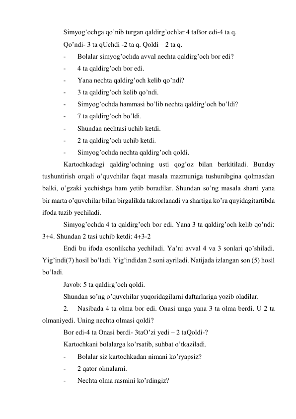 Simyog’ochga qo’nib turgan qaldirg’ochlar 4 ta Bor edi-4 ta q. 
Qo’ndi- 3 ta q Uchdi -2 ta q. Qoldi – 2 ta q. 
- 
Bolalar simyog’ochda avval nechta qaldirg’och bor edi? 
- 
4 ta qaldirg’och bor edi. 
- 
Yana nechta qaldirg’och kelib qo’ndi? 
- 
3 ta qaldirg’och kelib qo’ndi. 
- 
Simyog’ochda hammasi bo’lib nechta qaldirg’och bo’ldi? 
- 
7 ta qaldirg’och bo’ldi. 
- 
Shundan nechtasi uchib ketdi. 
- 
2 ta qaldirg’och uchib ketdi. 
- 
Simyog’ochda nechta qaldirg’och qoldi. 
Kartochkadagi qaldirg’ochning usti qog’oz bilan berkitiladi. Bunday 
tushuntirish orqali o’quvchilar faqat masala mazmuniga tushunibgina qolmasdan 
balki, o’gzaki yechishga ham yetib boradilar. Shundan so’ng masala sharti yana 
bir marta o’quvchilar bilan birgalikda takrorlanadi va shartiga ko’ra quyidagi tartibda 
ifoda tuzib yechiladi. 
Simyog’ochda 4 ta qaldirg’och bor edi. Yana 3 ta qaldirg’och kelib qo’ndi: 
3+4. Shundan 2 tasi uchib ketdi: 4+3-2 
Endi bu ifoda osonlikcha yechiladi. Ya’ni avval 4 va 3 sonlari qo’shiladi. 
Yig’indi(7) hosil bo’ladi. Yig’indidan 2 soni ayriladi. Natijada izlangan son (5) hosil 
bo’ladi. 
Javob: 5 ta qaldirg’och qoldi. 
Shundan so’ng o’quvchilar yuqoridagilarni daftarlariga yozib oladilar. 
2. 
Nasibada 4 ta olma bor edi. Onasi unga yana 3 ta olma berdi. U 2 ta 
olmani yedi. Uning nechta olmasi qoldi? 
Bor edi-4 ta Onasi berdi- 3ta O’zi yedi – 2 ta Qoldi-? 
Kartochkani bolalarga ko’rsatib, suhbat o’tkaziladi. 
- 
Bolalar siz kartochkadan nimani ko’ryapsiz? 
- 
2 qator olmalarni. 
- 
Nechta olma rasmini ko’rdingiz? 
