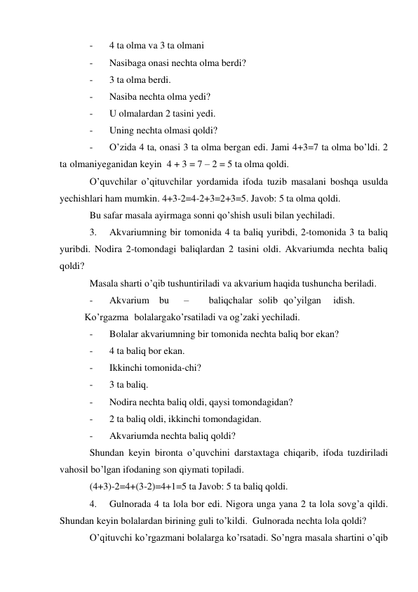 - 
4 ta olma va 3 ta olmani 
- 
Nasibaga onasi nechta olma berdi? 
- 
3 ta olma berdi. 
- 
Nasiba nechta olma yedi? 
- 
U olmalardan 2 tasini yedi. 
- 
Uning nechta olmasi qoldi? 
- 
O’zida 4 ta, onasi 3 ta olma bergan edi. Jami 4+3=7 ta olma bo’ldi. 2 
ta olmani yeganidan keyin 4 + 3 = 7 – 2 = 5 ta olma qoldi. 
O’quvchilar o’qituvchilar yordamida ifoda tuzib masalani boshqa usulda 
yechishlari ham mumkin. 4+3-2=4-2+3=2+3=5. Javob: 5 ta olma qoldi. 
Bu safar masala ayirmaga sonni qo’shish usuli bilan yechiladi. 
3. 
Akvariumning bir tomonida 4 ta baliq yuribdi, 2-tomonida 3 ta baliq 
yuribdi. Nodira 2-tomondagi baliqlardan 2 tasini oldi. Akvariumda nechta baliq 
qoldi? 
Masala sharti o’qib tushuntiriladi va akvarium haqida tushuncha beriladi. 
- 
Akvarium bu 
– 
baliqchalar solib qo’yilgan 
idish.
 
Ko’rgazma bolalarga ko’rsatiladi va og’zaki yechiladi. 
- 
Bolalar akvariumning bir tomonida nechta baliq bor ekan? 
- 
4 ta baliq bor ekan. 
- 
Ikkinchi tomonida-chi? 
- 
3 ta baliq. 
- 
Nodira nechta baliq oldi, qaysi tomondagidan? 
- 
2 ta baliq oldi, ikkinchi tomondagidan. 
- 
Akvariumda nechta baliq qoldi? 
Shundan keyin bironta o’quvchini darstaxtaga chiqarib, ifoda tuzdiriladi 
va hosil bo’lgan ifodaning son qiymati topiladi. 
(4+3)-2=4+(3-2)=4+1=5 ta Javob: 5 ta baliq qoldi. 
4. 
Gulnorada 4 ta lola bor edi. Nigora unga yana 2 ta lola sovg’a qildi. 
Shundan keyin bolalardan birining guli to’kildi. Gulnorada nechta lola qoldi? 
O’qituvchi ko’rgazmani bolalarga ko’rsatadi. So’ngra masala shartini o’qib 
