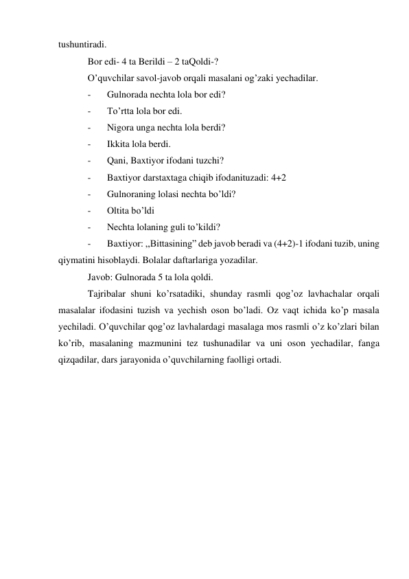 tushuntiradi. 
Bor edi- 4 ta Berildi – 2 ta Qoldi-? 
O’quvchilar savol-javob orqali masalani og’zaki yechadilar. 
- 
Gulnorada nechta lola bor edi? 
- 
To’rtta lola bor edi. 
- 
Nigora unga nechta lola berdi? 
- 
Ikkita lola berdi. 
- 
Qani, Baxtiyor ifodani tuzchi? 
- 
Baxtiyor darstaxtaga chiqib ifodanituzadi: 4+2 
- 
Gulnoraning lolasi nechta bo’ldi? 
- 
Oltita bo’ldi 
- 
Nechta lolaning guli to’kildi? 
- 
Baxtiyor: ,,Bittasining” deb javob beradi va (4+2)-1 ifodani tuzib, uning 
qiymatini hisoblaydi. Bolalar daftarlariga yozadilar. 
Javob: Gulnorada 5 ta lola qoldi. 
Tajribalar shuni ko’rsatadiki, shunday rasmli qog’oz lavhachalar orqali 
masalalar ifodasini tuzish va yechish oson bo’ladi. Oz vaqt ichida ko’p masala 
yechiladi. O’quvchilar qog’oz lavhalardagi masalaga mos rasmli o’z ko’zlari bilan 
ko’rib, masalaning mazmunini tez tushunadilar va uni oson yechadilar, fanga 
qizqadilar, dars jarayonida o’quvchilarning faolligi ortadi. 
 
 
