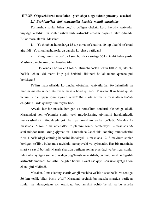 II BOB. O’quvchilarni masalalar yechishga o’rgatishning nazariy asoslari 
2.1. Boshlang’ich sinf matematika kursida matnli masalalar 
Turmushda sonlar bilan bog’liq bo’lgan cheksiz ko’p hayotiy vaziyatlar 
vujudga keladiki, bu sonlar ustida turli arifmetik amallar bajarish talab qilinadi. 
Bular masalalardir. Masalan: 
1. 
Yosh tabiatshunoslarga 15 tup olma ko’chati va 10 tup olxo’ri ko’chati 
ajratildi . Yosh tabiatshunoslarga qancha ko’chat ajratilgan? 
2. 
Yengil mashina yo’lda 4 soat bo’ldi va soatiga 56 km tezlik bilan yurdi. 
Mashina qancha masofani bosib o’tdi? 
3. 
Do’konda 2 bo’lak chit sotildi. Birinchi bo’lak uchun 180 so’m, ikknchi 
bo’lak uchun ikki marta ko’p pul berishdi, ikkinchi bo’lak uchun qancha pul 
berishgan? 
Ta’lim maqsadlarida ko’pincha obstrakat vaziyatlardan foydalaniladi va 
muhim masalalar deb ataluvchi masala hosil qilinadi. Masalan: 8 ni hosil qilish 
uchun 12 dan qaysi sonni ayirish kerak? Biz marta arifmetik masalalarni ko’rib 
chiqdik. Ularda qanday umumiylik bor? 
Avvalo har bir masala berilgan va noma’lum sonlarni o’z ichiga oladi. 
Masaladagi son to’plamlar sonini yoki miqdorlarning qiymatini harakterlaydi, 
munosasbatlarini ifodalaydi yoki berilgan mavhum sonlar bo’ladi. Masalan 1- 
masalada 15 soni olma ko’chatlari to’plamini sonini haraterlaydi. 2-masalada 56 
soni miqdor uzunlikning qiymatidir. 3-masalada 2soni ikki sonning munosabatini 
2 va 1-bo’lakdagi chitning bahosini ifodalaydi. 4-masalada 12, 8 mavhum sonlar 
berilgan bo’lib , bular mos ravishda kamayuvchi va ayirmadir. Har bir masalada 
shart va savol bo’ladi. Masala shartida berilgan sonlar orasidagi va berilgan sonlar 
bilan izlanayotgan sonlar orasidagi bog’lanish ko’rsatiladi, bu bog’lanishlar tegishli 
arifmetik amallarni tanlashni belgilab beradi. Savol esa qaysi son izlanayotgan son 
ekanligini bildiradi. 
Masalan, 2-masalaning sharti: yengil mashina yo’lda 4 soat bo’ldi va soatiga 
56 km tezlik bilan bosib o’tdi? Masalani yechish bu masala shartida berilgan 
sonlar va izlanayotgan son orasidagi bog’lanishni ochib berish va bu asosda 
