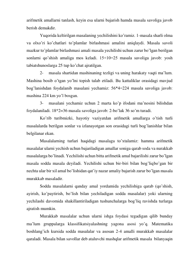 arifmetik amallarni tanlash, keyin esa ularni bajarish hamda masala savoliga javob 
berish demakdir. 
Yuqorida keltirilgan masalaning yechilishini ko’ramiz. 1-masala sharli olma 
va olxo’ri ko’chatlari to’plamlar birlashmasi amalini aniqlaydi. Masala savoli 
mazkur to’plamlar birlashmasi amali masala yechilishi uchun zarur bo’lgan berilgan 
sonlarni qo’shish amaliga mos keladi. 15+10=25 masala savoliga javob: yosh 
tabiatshunoslarga 25 tup ko’chat ajratilgan. 
2- 
masala shartidan mashinaning tezligi va uning harakaty vaqti ma’lum. 
Mashina bosib o’tgan yo’lni topish talab etiladi. Bu kattaliklar orasidagi mavjud 
bog’lanishdan foydalanib masalani yechamiz: 56*4=224 masala savoliga javob: 
mashina 224 km yo’l bosgan. 
3- 
masalani yechamiz uchun 2 marta ko’p ifodani ma’nosini bilishdan 
foydalaniladi. 18*2=36 masala savoliga javob: 2-bo’lak 36 so’m turadi. 
Ko’rib turibmizki, hayotiy vaziyatdan arifmetik amallarga o’tish turli 
masalalarda berilgan sonlar va izlanayotgan son orasidagi turli bog’lanishlar bilan 
belgilanar ekan. 
Masalalarning turlari haqidagi masalaga to’xtalamiz: hamma arifmetik 
masalalar ularni yechish uchun bajariladigan amallar soniga qarab soda va nurakkab 
masalalarga bo’linadi. Yechilishi uchun bitta arifmetik amal bajarilishi zarur bo’lgan 
masala sodda masala deyiladi. Yechilishi uchun bir-biri bilan bog’liq bo’gan bir 
nechta ular bir xil amal bo’lishidan qat’iy nazar amaliy bajarish zarur bo’lgan masala 
murakkab masaladir. 
Sodda masalalarni qanday amal yordamida yechilishiga qarab (qo’shish, 
ayirish, ko’paytirish, bo’lish bilan yechiladigan sodda masalalar) yoki ularning 
yechilashi davomida shakillantiriladigan tushunchalarga bog’liq ravishda turlarga 
ajratish mumkin. 
Murakkab masalalar uchun ularni ishga foydasi tegadigan qilib bunday 
ma’lum gruppalarga klassifikatsiyalashning yagona asosi yo’q. Matematika 
boshlang’ich kursida sodda masalalar va asosan 2-4 amalli murakkab masalalar 
qaraladi. Masala bilan savollar deb ataluvchi mashqlar arifmetik masala bilan yaqin 
