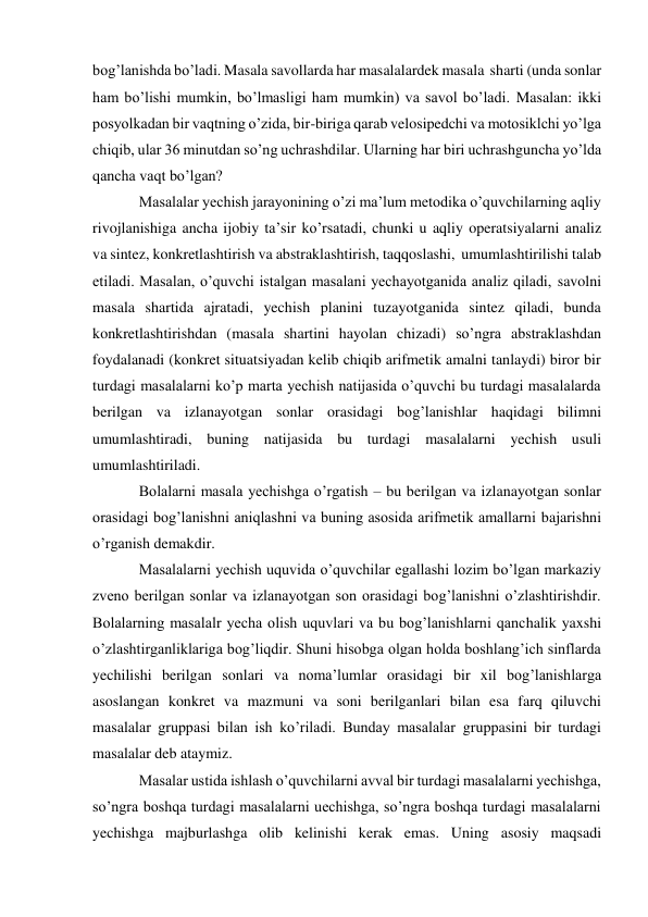 bog’lanishda bo’ladi. Masala savollarda har masalalardek masala sharti (unda sonlar 
ham bo’lishi mumkin, bo’lmasligi ham mumkin) va savol bo’ladi. Masalan: ikki 
posyolkadan bir vaqtning o’zida, bir-biriga qarab velosipedchi va motosiklchi yo’lga 
chiqib, ular 36 minutdan so’ng uchrashdilar. Ularning har biri uchrashguncha yo’lda 
qancha vaqt bo’lgan? 
Masalalar yechish jarayonining o’zi ma’lum metodika o’quvchilarning aqliy 
rivojlanishiga ancha ijobiy ta’sir ko’rsatadi, chunki u aqliy operatsiyalarni analiz 
va sintez, konkretlashtirish va abstraklashtirish, taqqoslashi, umumlashtirilishi talab 
etiladi. Masalan, o’quvchi istalgan masalani yechayotganida analiz qiladi, savolni 
masala shartida ajratadi, yechish planini tuzayotganida sintez qiladi, bunda 
konkretlashtirishdan (masala shartini hayolan chizadi) so’ngra abstraklashdan 
foydalanadi (konkret situatsiyadan kelib chiqib arifmetik amalni tanlaydi) biror bir 
turdagi masalalarni ko’p marta yechish natijasida o’quvchi bu turdagi masalalarda 
berilgan va izlanayotgan sonlar orasidagi bog’lanishlar haqidagi bilimni 
umumlashtiradi, buning natijasida bu turdagi masalalarni yechish usuli 
umumlashtiriladi. 
Bolalarni masala yechishga o’rgatish – bu berilgan va izlanayotgan sonlar 
orasidagi bog’lanishni aniqlashni va buning asosida arifmetik amallarni bajarishni 
o’rganish demakdir. 
Masalalarni yechish uquvida o’quvchilar egallashi lozim bo’lgan markaziy 
zveno berilgan sonlar va izlanayotgan son orasidagi bog’lanishni o’zlashtirishdir. 
Bolalarning masalalr yecha olish uquvlari va bu bog’lanishlarni qanchalik yaxshi 
o’zlashtirganliklariga bog’liqdir. Shuni hisobga olgan holda boshlang’ich sinflarda 
yechilishi berilgan sonlari va noma’lumlar orasidagi bir xil bog’lanishlarga 
asoslangan konkret va mazmuni va soni berilganlari bilan esa farq qiluvchi 
masalalar gruppasi bilan ish ko’riladi. Bunday masalalar gruppasini bir turdagi 
masalalar deb ataymiz. 
Masalar ustida ishlash o’quvchilarni avval bir turdagi masalalarni yechishga, 
so’ngra boshqa turdagi masalalarni uechishga, so’ngra boshqa turdagi masalalarni 
yechishga majburlashga olib kelinishi kerak emas. Uning asosiy maqsadi 
