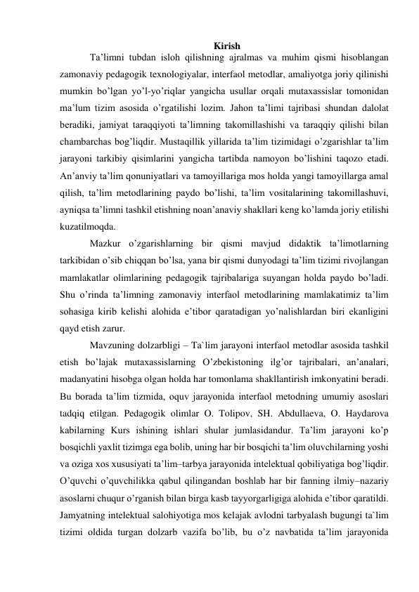 Kirish 
Ta’limni tubdan isloh qilishning ajralmas va muhim qismi hisoblangan 
zamonaviy pedagogik texnologiyalar, interfaol metodlar, amaliyotga joriy qilinishi 
mumkin bo’lgan yo’l-yo’riqlar yangicha usullar orqali mutaxassislar tomonidan 
ma’lum tizim asosida o’rgatilishi lozim. Jahon ta’limi tajribasi shundan dalolat 
beradiki, jamiyat taraqqiyoti ta’limning takomillashishi va taraqqiy qilishi bilan 
chambarchas bog’liqdir. Mustaqillik yillarida ta’lim tizimidagi o’zgarishlar ta’lim 
jarayoni tarkibiy qisimlarini yangicha tartibda namoyon bo’lishini taqozo etadi. 
An’anviy ta’lim qonuniyatlari va tamoyillariga mos holda yangi tamoyillarga amal 
qilish, ta’lim metodlarining paydo bo’lishi, ta’lim vositalarining takomillashuvi, 
ayniqsa ta’limni tashkil etishning noan’anaviy shakllari keng ko’lamda joriy etilishi 
kuzatilmoqda. 
Mazkur o’zgarishlarning bir qismi mavjud didaktik ta’limotlarning 
tarkibidan o’sib chiqqan bo’lsa, yana bir qismi dunyodagi ta’lim tizimi rivojlangan 
mamlakatlar olimlarining pedagogik tajribalariga suyangan holda paydo bo’ladi. 
Shu o’rinda ta’limning zamonaviy interfaol metodlarining mamlakatimiz ta’lim 
sohasiga kirib kelishi alohida e’tibor qaratadigan yo’nalishlardan biri ekanligini 
qayd etish zarur. 
Mavzuning dolzarbligi – Ta`lim jarayoni interfaol metodlar asosida tashkil 
etish bo’lajak mutaxassislarning O’zbekistoning ilg’or tajribalari, an’analari, 
madanyatini hisobga olgan holda har tomonlama shakllantirish imkonyatini beradi. 
Bu borada ta’lim tizmida, oquv jarayonida interfaol metodning umumiy asoslari 
tadqiq etilgan. Pedagogik olimlar O. Tolipov, SH. Abdullaeva, O. Haydarova 
kabilarning Kurs ishining ishlari shular jumlasidandur. Ta’lim jarayoni ko’p 
bosqichli yaxlit tizimga ega bolib, uning har bir bosqichi ta’lim oluvchilarning yoshi 
va oziga xos xususiyati ta’lim–tarbya jarayonida intelektual qobiliyatiga bog’liqdir. 
O’quvchi o’quvchilikka qabul qilingandan boshlab har bir fanning ilmiy–nazariy 
asoslarni chuqur o’rganish bilan birga kasb tayyorgarligiga alohida e’tibor qaratildi. 
Jamyatning intelektual salohiyotiga mos kelajak avlodni tarbyalash bugungi ta`lim 
tizimi oldida turgan dolzarb vazifa bo’lib, bu o’z navbatida ta’lim jarayonida 
