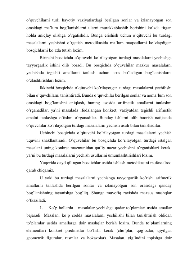 o’quvchilarni turli hayotiy vaziyatlardagi berilgan sonlar va izlanayotgan son 
orasidagi ma’lum bog’lanishlarni ularni murakkablashib borishini ko’zda titgan 
holda aniqlay olishga o’rgatishdir. Bunga erishish uchun o’qituvchi bu turdagi 
masalalarni yechishni o’rgatish metodikasida ma’lum maqsadlarni ko’zlaydigan 
bosqichlarni ko’zda tutish lozim. 
Birinchi bosqichda o’qituvchi ko’rilayotgan turdagi masalalarni yechishga 
tayyorgarlik ishini olib boradi. Bu bosqichda o’quvchilar mazkur masalalarni 
yechishda tegishli amallarni tanlash uchun asos bo’ladigan bog’lanishlarni 
o’zlashtirishlari lozim. 
Ikkinchi bosqichda o’qituvchi ko’rilayotgan turdagi masalalarni yechilishi 
bilan o’quvchilarni tanishtiradi. Bunda o’quvchilar berilgan sonlar va noma’lum son 
orasidagi bog’lanishni aniqlash, buning asosida arifmetik amallarni tanlashni 
o’rganadilar, ya’ni masalada ifodalangan konkret, vaziyatdan tegishli arifmetik 
amalni tanlashga o’tishni o’rganadilar. Bunday ishlarni olib boorish natijasida 
o’quvchilar ko’rilayotgan turdagi masalalarni yechish usuli bilan tanishadilar. 
Uchinchi bosqichda o’qituvchi ko’rilayotgan turdagi masalalarni yechish 
uquvini shakllantiradi. O’quvchilar bu bosqichda ko’rilayotgan turdagi istalgan 
masalani uning konkret mazmunidan qat’iy nazar yechishni o’rganishlari kerak, 
ya’ni bu turdagi masalalarni yechish usullarini umumlashtirishlari lozim. 
Yuqorida qayd qilingan bosqichlar ustida ishlash metodikasini mufassalroq 
qarab chiqamiz. 
U yoki bu turdagi masalalarni yechishga tayyorgarlik ko’rishi arifmetik 
amallarni tanlashda berilgan sonlar va izlanayotgan son orasidagi qanday 
bog’lanishning tayanishga bog’liq. Shunga muvofiq ravishda maxsus mashqlar 
o’tkaziladi. 
1. 
Ko’p hollarda – masalalar yechishga qadar to’plamlari ustida amallar 
bajaradi. Masalan, ko’p sodda masalalarni yechilishi bilan tanishtirish oldidan 
to’plamlar ustida amallarga doir mashqlar berish lozim. Bunda to’plamlarning 
elementlari konkret predmetlar bo’lishi kerak (cho’plar, qog’ozlar, qiyilgan 
geometrik figuralar, rasmlar va hokazolar). Masalan, yig’indini topishga doir 
