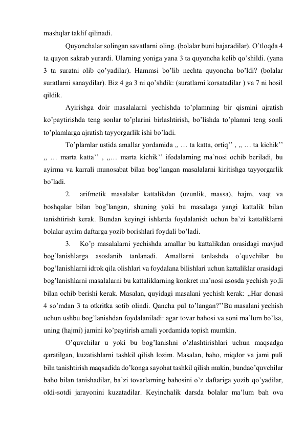 mashqlar taklif qilinadi. 
Quyonchalar solingan savatlarni oling. (bolalar buni bajaradilar). O’tloqda 4 
ta quyon sakrab yurardi. Ularning yoniga yana 3 ta quyoncha kelib qo’shildi. (yana 
3 ta suratni olib qo’yadilar). Hammsi bo’lib nechta quyoncha bo’ldi? (bolalar 
suratlarni sanaydilar). Biz 4 ga 3 ni qo’shdik: (suratlarni korsatadilar ) va 7 ni hosil 
qildik. 
Ayirishga doir masalalarni yechishda to’plamning bir qismini ajratish 
ko’paytirishda teng sonlar to’plarini birlashtirish, bo’lishda to’plamni teng sonli 
to’plamlarga ajratish tayyorgarlik ishi bo’ladi. 
To’plamlar ustida amallar yordamida ,, … ta katta, ortiq’’ , ,, … ta kichik’’ 
,, … marta katta’’ , ,,… marta kichik’’ ifodalarning ma’nosi ochib beriladi, bu 
ayirma va karrali munosabat bilan bog’langan masalalarni kiritishga tayyorgarlik 
bo’ladi. 
2. 
arifmetik masalalar kattalikdan (uzunlik, massa), hajm, vaqt va 
boshqalar bilan bog’langan, shuning yoki bu masalaga yangi kattalik bilan 
tanishtirish kerak. Bundan keyingi ishlarda foydalanish uchun ba’zi kattaliklarni 
bolalar ayrim daftarga yozib borishlari foydali bo’ladi. 
3. 
Ko’p masalalarni yechishda amallar bu kattalikdan orasidagi mavjud 
bog’lanishlarga asoslanib tanlanadi. Amallarni tanlashda o’quvchilar bu 
bog’lanishlarni idrok qila olishlari va foydalana bilishlari uchun kattaliklar orasidagi 
bog’lanishlarni masalalarni bu kattaliklarning konkret ma’nosi asosda yechish yo;li 
bilan ochib berishi kerak. Masalan, quyidagi masalani yechish kerak: ,,Har donasi 
4 so’mdan 3 ta otkritka sotib olindi. Qancha pul to’langan?’’ Bu masalani yechish 
uchun ushbu bog’lanishdan foydalaniladi: agar tovar bahosi va soni ma’lum bo’lsa, 
uning (hajmi) jamini ko’paytirish amali yordamida topish mumkin. 
O’quvchilar u yoki bu bog’lanishni o’zlashtirishlari uchun maqsadga 
qaratilgan, kuzatishlarni tashkil qilish lozim. Masalan, baho, miqdor va jami puli 
biln tanishtirish maqsadida do’konga sayohat tashkil qilish mukin, bunda o’quvchilar 
baho bilan tanishadilar, ba’zi tovarlarning bahosini o’z daftariga yozib qo’yadilar, 
oldi-sotdi jarayonini kuzatadilar. Keyinchalik darsda bolalar ma’lum bah ova 
