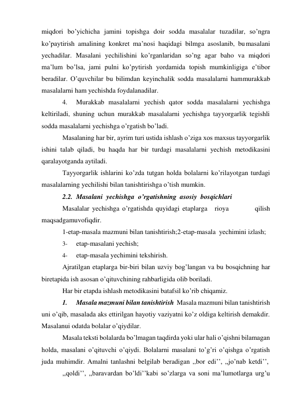 miqdori bo’yichicha jamini topishga doir sodda masalalar tuzadilar, so’ngra 
ko’paytirish amalining konkret ma’nosi haqidagi bilmga asoslanib, bu masalani 
yechadilar. Masalani yechilishini ko’rganlaridan so’ng agar baho va miqdori 
ma’lum bo’lsa, jami pulni ko’pytirish yordamida topish mumkinligiga e’tibor 
beradilar. O’quvchilar bu bilimdan keyinchalik sodda masalalarni ham murakkab 
masalalarni ham yechishda foydalanadilar. 
4. 
Murakkab masalalarni yechish qator sodda masalalarni yechishga 
keltiriladi, shuning uchun murakkab masalalarni yechishga tayyorgarlik tegishli 
sodda masalalarni yechishga o’rgatish bo’ladi. 
Masalaning har bir, ayrim turi ustida ishlash o’ziga xos maxsus tayyorgarlik 
ishini talab qiladi, bu haqda har bir turdagi masalalarni yechish metodikasini 
qaralayotganda aytiladi. 
Tayyorgarlik ishlarini ko’zda tutgan holda bolalarni ko’rilayotgan turdagi 
masalalarning yechilishi bilan tanishtirishga o’tish mumkin. 
2.2. Masalani yechishga o’rgatishning asosiy bosqichlari 
Masalalar yechishga o’rgatishda quyidagi etaplarga 
rioya 
qilish 
maqsadga muvofiqdir. 
1-etap-masala mazmuni bilan tanishtirish; 2-etap-masala yechimini izlash; 
3- 
etap-masalani yechish; 
4- 
etap-masala yechimini tekshirish. 
Ajratilgan etaplarga bir-biri bilan uzviy bog’langan va bu bosqichning har 
bir etapida ish asosan o’qituvchining rahbarligida olib boriladi. 
Har bir etapda ishlash metodikasini batafsil ko’rib chiqamiz. 
1. 
Masala mazmuni bilan tanishtirish Masala mazmuni bilan tanishtirish 
uni o’qib, masalada aks ettirilgan hayotiy vaziyatni ko’z oldiga keltirish demakdir. 
Masalanui odatda bolalar o’qiydilar. 
Masala teksti bolalarda bo’lmagan taqdirda yoki ular hali o’qishni bilamagan 
holda, masalani o’qituvchi o’qiydi. Bolalarni masalani to’g’ri o’qishga o’rgatish 
juda muhimdir. Amalni tanlashni belgilab beradigan ,,bor edi’’, ,,jo’nab ketdi’’, 
,,qoldi’’, ,,baravardan bo’ldi’’kabi so’zlarga va soni ma’lumotlarga urg’u 
