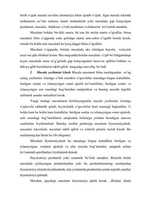 berib o’qish masala savolini intonatsiya bilan ajratib o’qish. Agar masala tekstida 
tushunarsiz so’zlar uchrasa ularni tushuntirish yoki masalada gap ketayotgan 
predmetni, masalan, buldozer, o’rish mashinasi va hokazoni ko’rsatish mumkin. 
Masalani bolalar bir-ikki marta, ba`zan bir necha marta o’qiydilar, biroq 
masalani bitta o’qiganda esda qolishga ularni asta-sekin o’rgatib borish kerak, 
chunki bu holda ular masalani ko’proq diqqat bilan o’qiydilar. 
Masalani o’qiganda, bolalar masalada aks ettirilgan hayotiy vaziyatni 
tasavvur qila olishlari lozim. Shu maqsadda bolalar masalani o’qib bo’lishganidaqn 
keyin masalada nima to’g’grisida gap ketayotganini tasavvur qilib ko’rishlari va 
hikoya qilib berishlarini taklif qilish maqsadga muvofiq bo’ladi. 
2. 
Masala yechimini izlash Masala mazmuni bilan tanishgandan so’ng 
uning yechimini izlashga o’tish mumkin o’quvchilar masalaga kirgan kattaliklar, 
berilgan sonlar va izlanayotgan sonni ajratib ko’rsatishlari, berilgan sonlar va 
izlanayotgan son orasidagi bog’lanishni aniqlashlari va buning asosida tegishli 
arifmetik amalni tanlashlari kerak. 
Yangi turdagi masalalarni kiritilayotganida masala yechimini izlashga 
o’qituvchi rahbarlik qiladi, keyinchalik o’quvchilar buni mustaqil bajaradilar. U 
holda ham bu holda ham kattaliklar, berilgan sonlar va izlanayotgan sonni ajratish, 
ualr orasidagi bog’lanishlarni aniqlashda bolalarga yordam beradigan maxsus 
usullardan foydalaniladi. Bunday usullar jumlasiga masalani ilyustratsiyalash, 
masalani takrorlash, masalani tahlil qilish va eshitish planini tuzish kiradi. Bu 
usullarning har birini ko’rib chiqamiz: 
Masalani ilyustrasiyalash bu masalaga kirgan kattaliklar berilgan va 
izlanayotgan, sonlarni ajratish va ular orasida bog’lanishni, aniqlash uchun 
ko’rsatmali qurollardan foydalanish demak. 
Iluystratsiya predmetli yoki semantik bo’lishi mumkin. Birinchi holda 
masalada aytilayotgan predmetlardan yoki bu predmetlarnining rasmlaridan 
ilyustratsiya sifatida foydalaniladi, ular yordamida predmetlar ustida tegishli amallar 
ilyustratsiya qilinadi. 
Masalan, quyidagi masalani ilyusratsiya qilish kerak. ,,Bolalar chana 
