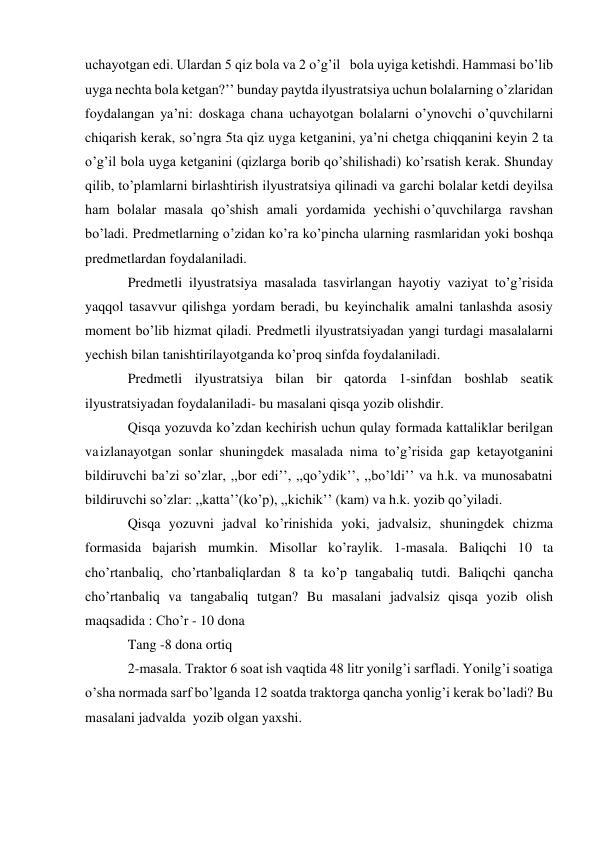 uchayotgan edi. Ulardan 5 qiz bola va 2 o’g’il   bola uyiga ketishdi. Hammasi bo’lib 
uyga nechta bola ketgan?’’ bunday paytda ilyustratsiya uchun bolalarning o’zlaridan 
foydalangan ya’ni: doskaga chana uchayotgan bolalarni o’ynovchi o’quvchilarni 
chiqarish kerak, so’ngra 5ta qiz uyga ketganini, ya’ni chetga chiqqanini keyin 2 ta 
o’g’il bola uyga ketganini (qizlarga borib qo’shilishadi) ko’rsatish kerak. Shunday 
qilib, to’plamlarni birlashtirish ilyustratsiya qilinadi va garchi bolalar ketdi deyilsa 
ham bolalar masala qo’shish amali yordamida yechishi o’quvchilarga ravshan 
bo’ladi. Predmetlarning o’zidan ko’ra ko’pincha ularning rasmlaridan yoki boshqa 
predmetlardan foydalaniladi. 
Predmetli ilyustratsiya masalada tasvirlangan hayotiy vaziyat to’g’risida 
yaqqol tasavvur qilishga yordam beradi, bu keyinchalik amalni tanlashda asosiy 
moment bo’lib hizmat qiladi. Predmetli ilyustratsiyadan yangi turdagi masalalarni 
yechish bilan tanishtirilayotganda ko’proq sinfda foydalaniladi. 
Predmetli ilyustratsiya bilan bir qatorda 1-sinfdan boshlab seatik 
ilyustratsiyadan foydalaniladi- bu masalani qisqa yozib olishdir. 
Qisqa yozuvda ko’zdan kechirish uchun qulay formada kattaliklar berilgan 
va izlanayotgan sonlar shuningdek masalada nima to’g’risida gap ketayotganini 
bildiruvchi ba’zi so’zlar, ,,bor edi’’, ,,qo’ydik’’, ,,bo’ldi’’ va h.k. va munosabatni 
bildiruvchi so’zlar: ,,katta’’(ko’p), ,,kichik’’ (kam) va h.k. yozib qo’yiladi. 
Qisqa yozuvni jadval ko’rinishida yoki, jadvalsiz, shuningdek chizma 
formasida bajarish mumkin. Misollar ko’raylik. 1-masala. Baliqchi 10 ta 
cho’rtanbaliq, cho’rtanbaliqlardan 8 ta ko’p tangabaliq tutdi. Baliqchi qancha 
cho’rtanbaliq va tangabaliq tutgan? Bu masalani jadvalsiz qisqa yozib olish 
maqsadida : Cho’r - 10 dona 
Tang -8 dona ortiq 
2-masala. Traktor 6 soat ish vaqtida 48 litr yonilg’i sarfladi. Yonilg’i soatiga 
o’sha normada sarf bo’lganda 12 soatda traktorga qancha yonlig’i kerak bo’ladi? Bu 
masalani jadvalda yozib olgan yaxshi. 
 
 
