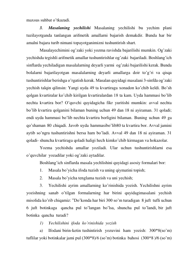 maxsus suhbat o’tkazadi. 
3. 
Masalaning yechilishi Masalaning yechilishi bu yechim plani 
tuzilayotganda tanlangan arifmetik amallarni bajarish demakdir. Bunda har bir 
amalni bajara turib nimani topayotganimizni tushuntirish shart. 
Masalayechimini og’zaki yoki yozma ravishda bajarilishi mumkin. Og’zaki 
yechishda tegishli arifmetik amallar tushuntirishlar og’zaki bajariladi. Boshlang’ich 
sinflarda yechiladigan masalalarning deyarli yarmi og’zaki bajarilishi kerak. Bunda 
bolalarni bajarilayotgan masalalarning deyarli amallarga doir to’g’ri va qisqa 
tushuntirishlar berishga o’rgatish kerak. Masalan quyidagi masalani 3-sinfda og’zaki 
yechish talqin qilinsin: Yangi uyda 49 ta kvartiraga xonadon ko’chib keldi. Bo’sh 
qolgan kvartiralar ko’chib kirilgan kvartiralardan 18 ta kam. Uyda hammasi bo’lib 
nechta kvartira bor? O’quvchi quyidagicha fikr yuritishi mumkin: avval nechta 
bo’lib kvartira qolganini bilaman buning uchun 49 dan 18 ni ayiraman. 31 qoladi; 
endi uyda hammasi bo’lib nechta kvartira borligini bilaman. Buning uchun 49 ga 
qo’shaman 80 chiqadi. Javob uyda hammasibo’lib 80 ta kvartira bor. Avval jamini 
aytib so’ngra tushuntirishni bersa ham bo’ladi. Avval 49 dan 18 ni ayiraman. 31 
qoladi- shuncha kvartiraga qoladi haligi hech kim ko’chib kirmagan va hokazolar. 
Yozma yechishda amallar yoziladi. Ular uchun tushuntirishlarni esa 
o’quvchilar yozadilar yoki og’zaki aytadilar. 
Boshlang’ich sinflarda masala yechlishini quyidagi asosiy formalari bor: 
1. 
Masala bo’yicha ifoda tuzish va uning qiymatini topish; 
2. 
Masala bo’yicha tenglama tuzish va uni yechish; 
3. 
Yechilishi ayrim amallarning ko’rinishida yozish. Yechilishni ayrim 
yozishning sanab o’tilgan formalarning har birini quyidagimasalani yechish 
misolida ko’rib chiqamiz: ”Do’konda har biri 300 so’m turadigan 8 juft tufli uchun   
6 juft botinkaga   qancha pul to’langan bo’lsa, shuncha pul to’landi, bir juft 
botinka qancha turadi? 
1) 
Yechilishini ifoda ko’rinishida yozish 
a) 
Ifodani birin-ketin tushintirish yozuvini ham yozish: 300*8(so’m) 
tuflilar yoki botinkalar jami pul (300*8)/6 (so’m) botinka bahosi (300*8 )/6 (so’m) 
