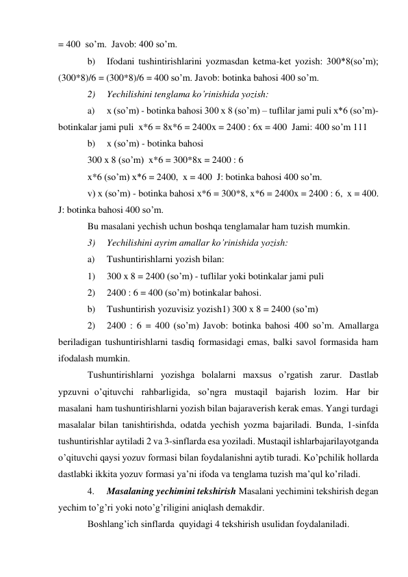 = 400  so’m. Javob: 400 so’m. 
b) 
Ifodani tushintirishlarini yozmasdan ketma-ket yozish: 300*8(so’m); 
(300*8)/6 = (300*8)/6 = 400 so’m. Javob: botinka bahosi 400 so’m. 
2) 
Yechilishini tenglama ko’rinishida yozish: 
a) 
x (so’m) - botinka bahosi 300 x 8 (so’m) – tuflilar jami puli x*6 (so’m)- 
botinkalar jami puli x*6 = 8x*6 = 2400x = 2400 : 6x = 400 Jami: 400 so’m 111 
b) 
x (so’m) - botinka bahosi 
300 x 8 (so’m) x*6 = 300*8x = 2400 : 6 
x*6 (so’m) x*6 = 2400, x = 400 J: botinka bahosi 400 so’m. 
v) x (so’m) - botinka bahosi x*6 = 300*8, x*6 = 2400 x = 2400 : 6, x = 400. 
J: botinka bahosi 400 so’m. 
Bu masalani yechish uchun boshqa tenglamalar ham tuzish mumkin. 
3) 
Yechilishini ayrim amallar ko’rinishida yozish: 
a) 
Tushuntirishlarni yozish bilan: 
1) 
300 x 8 = 2400 (so’m) - tuflilar yoki botinkalar jami puli 
2) 
2400 : 6 = 400 (so’m) botinkalar bahosi. 
b) 
Tushuntirish yozuvisiz yozish 1) 300 x 8 = 2400 (so’m) 
2) 
2400 : 6 = 400 (so’m) Javob: botinka bahosi 400 so’m. Amallarga 
beriladigan tushuntirishlarni tasdiq formasidagi emas, balki savol formasida ham 
ifodalash mumkin. 
Tushuntirishlarni yozishga bolalarni maxsus o’rgatish zarur. Dastlab 
ypzuvni o’qituvchi rahbarligida, so’ngra mustaqil bajarish lozim. Har bir 
masalani ham tushuntirishlarni yozish bilan bajaraverish kerak emas. Yangi turdagi 
masalalar bilan tanishtirishda, odatda yechish yozma bajariladi. Bunda, 1-sinfda 
tushuntirishlar aytiladi 2 va 3-sinflarda esa yoziladi. Mustaqil ishlar bajarilayotganda 
o’qituvchi qaysi yozuv formasi bilan foydalanishni aytib turadi. Ko’pchilik hollarda 
dastlabki ikkita yozuv formasi ya’ni ifoda va tenglama tuzish ma’qul ko’riladi. 
4. 
Masalaning yechimini tekshirish Masalani yechimini tekshirish degan 
yechim to’g’ri yoki noto’g’riligini aniqlash demakdir. 
Boshlang’ich sinflarda quyidagi 4 tekshirish usulidan foydalaniladi. 
