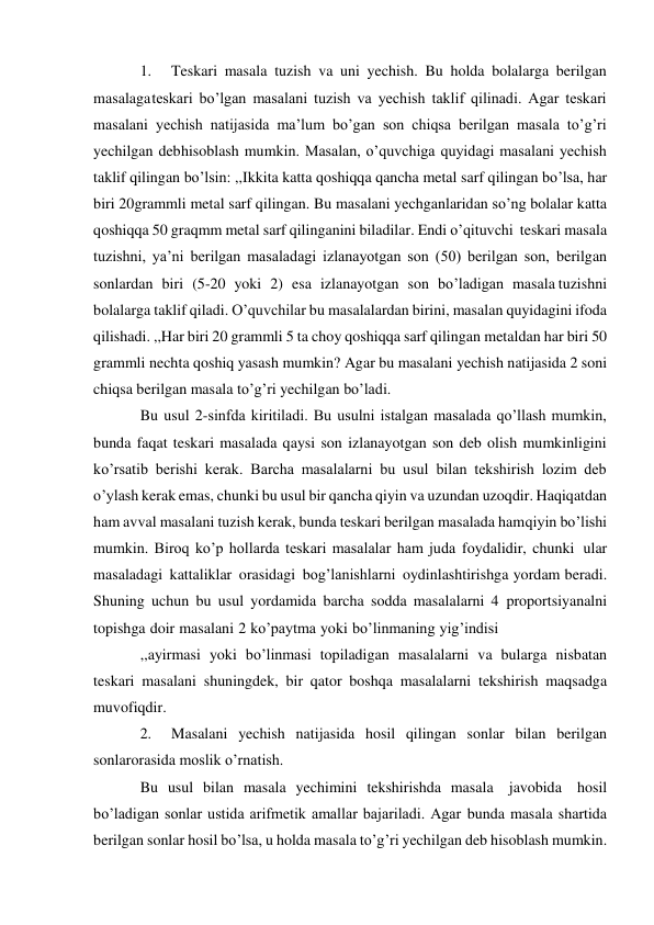 1. 
Teskari masala tuzish va uni yechish. Bu holda bolalarga berilgan 
masalaga teskari bo’lgan masalani tuzish va yechish taklif qilinadi. Agar teskari 
masalani yechish natijasida ma’lum bo’gan son chiqsa berilgan masala to’g’ri 
yechilgan deb hisoblash mumkin. Masalan, o’quvchiga quyidagi masalani yechish 
taklif qilingan bo’lsin: ,,Ikkita katta qoshiqqa qancha metal sarf qilingan bo’lsa, har 
biri 20 grammli metal sarf qilingan. Bu masalani yechganlaridan so’ng bolalar katta 
qoshiqqa 50 graqmm metal sarf qilinganini biladilar. Endi o’qituvchi teskari masala 
tuzishni, ya’ni berilgan masaladagi izlanayotgan son (50) berilgan son, berilgan 
sonlardan biri (5-20 yoki 2) esa izlanayotgan son bo’ladigan masala tuzishni 
bolalarga taklif qiladi. O’quvchilar bu masalalardan birini, masalan quyidagini ifoda 
qilishadi. ,,Har biri 20 grammli 5 ta choy qoshiqqa sarf qilingan metaldan har biri 50 
grammli nechta qoshiq yasash mumkin? Agar bu masalani yechish natijasida 2 soni 
chiqsa berilgan masala to’g’ri yechilgan bo’ladi. 
Bu usul 2-sinfda kiritiladi. Bu usulni istalgan masalada qo’llash mumkin, 
bunda faqat teskari masalada qaysi son izlanayotgan son deb olish mumkinligini 
ko’rsatib berishi kerak. Barcha masalalarni bu usul bilan tekshirish lozim deb 
o’ylash kerak emas, chunki bu usul bir qancha qiyin va uzundan uzoqdir. Haqiqatdan 
ham avval masalani tuzish kerak, bunda teskari berilgan masalada ham qiyin bo’lishi 
mumkin. Biroq ko’p hollarda teskari masalalar ham juda foydalidir, chunki ular 
masaladagi kattaliklar orasidagi bog’lanishlarni oydinlashtirishga yordam beradi. 
Shuning uchun bu usul yordamida barcha sodda masalalarni 4 proportsiyanalni 
topishga doir masalani 2 ko’paytma yoki bo’linmaning yig’indisi 
,,ayirmasi yoki bo’linmasi topiladigan masalalarni va bularga nisbatan 
teskari masalani shuningdek, bir qator boshqa masalalarni tekshirish maqsadga 
muvofiqdir. 
2. 
Masalani yechish natijasida hosil qilingan sonlar bilan berilgan 
sonlar orasida moslik o’rnatish. 
Bu usul bilan masala yechimini tekshirishda masala javobida hosil 
bo’ladigan sonlar ustida arifmetik amallar bajariladi. Agar bunda masala shartida 
berilgan sonlar hosil bo’lsa, u holda masala to’g’ri yechilgan deb hisoblash mumkin. 
