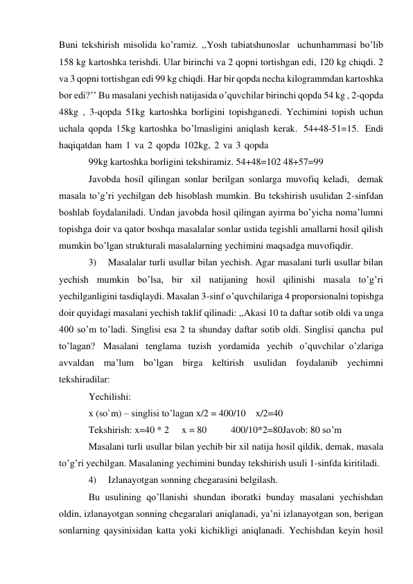 Buni tekshirish misolida ko’ramiz. ,,Yosh tabiatshunoslar uchun hammasi bo’lib 
158 kg kartoshka terishdi. Ular birinchi va 2 qopni tortishgan edi, 120 kg chiqdi. 2 
va 3 qopni tortishgan edi 99 kg chiqdi. Har bir qopda necha kilogrammdan kartoshka 
bor edi?’’ Bu masalani yechish natijasida o’quvchilar birinchi qopda 54 kg , 2-qopda 
48kg , 3-qopda 51kg kartoshka borligini topishgan edi. Yechimini topish uchun 
uchala qopda 15kg kartoshka bo’lmasligini aniqlash kerak. 54+48-51=15. Endi 
haqiqatdan ham 1 va 2 qopda 102kg, 2 va 3 qopda 
99kg kartoshka borligini tekshiramiz. 54+48=102 48+57=99 
Javobda hosil qilingan sonlar berilgan sonlarga muvofiq keladi, demak 
masala to’g’ri yechilgan deb hisoblash mumkin. Bu tekshirish usulidan 2-sinfdan 
boshlab foydalaniladi. Undan javobda hosil qilingan ayirma bo’yicha noma’lumni 
topishga doir va qator boshqa masalalar sonlar ustida tegishli amallarni hosil qilish 
mumkin bo’lgan strukturali masalalarning yechimini maqsadga muvofiqdir. 
3) 
Masalalar turli usullar bilan yechish. Agar masalani turli usullar bilan 
yechish mumkin bo’lsa, bir xil natijaning hosil qilinishi masala to’g’ri 
yechilganligini tasdiqlaydi. Masalan 3-sinf o’quvchilariga 4 proporsionalni topishga 
doir quyidagi masalani yechish taklif qilinadi: ,,Akasi 10 ta daftar sotib oldi va unga 
400 so’m to’ladi. Singlisi esa 2 ta shunday daftar sotib oldi. Singlisi qancha pul 
to’lagan? Masalani tenglama tuzish yordamida yechib o’quvchilar o’zlariga 
avvaldan ma’lum bo’lgan birga keltirish usulidan foydalanib yechimni 
tekshiradilar: 
Yechilishi: 
x (so`m) – singlisi to’lagan x/2 = 400/10 x/2=40 
Tekshirish: x=40 * 2 
x = 80 
400/10*2=80 Javob: 80 so’m 
Masalani turli usullar bilan yechib bir xil natija hosil qildik, demak, masala 
to’g’ri yechilgan. Masalaning yechimini bunday tekshirish usuli 1-sinfda kiritiladi. 
4) 
Izlanayotgan sonning chegarasini belgilash. 
Bu usulining qo’llanishi shundan iboratki bunday masalani yechishdan 
oldin, izlanayotgan sonning chegaralari aniqlanadi, ya’ni izlanayotgan son, berigan 
sonlarning qaysinisidan katta yoki kichikligi aniqlanadi. Yechishdan keyin hosil 
