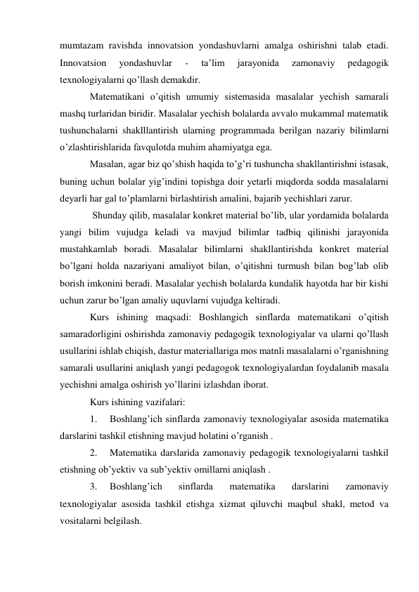 mumtazam ravishda innovatsion yondashuvlarni amalga oshirishni talab etadi. 
Innovatsion 
yondashuvlar 
- 
ta’lim 
jarayonida 
zamonaviy 
pedagogik 
texnologiyalarni qo’llash demakdir.  
Matematikani o’qitish umumiy sistemasida masalalar yechish samarali 
mashq turlaridan biridir. Masalalar yechish bolalarda avvalo mukammal matematik 
tushunchalarni shaklllantirish ularning programmada berilgan nazariy bilimlarni 
o’zlashtirishlarida favqulotda muhim ahamiyatga ega. 
Masalan, agar biz qo’shish haqida to’g’ri tushuncha shakllantirishni istasak, 
buning uchun bolalar yig’indini topishga doir yetarli miqdorda sodda masalalarni 
deyarli har gal to’plamlarni birlashtirish amalini, bajarib yechishlari zarur. 
 Shunday qilib, masalalar konkret material bo’lib, ular yordamida bolalarda 
yangi bilim vujudga keladi va mavjud bilimlar tadbiq qilinishi jarayonida 
mustahkamlab boradi. Masalalar bilimlarni shakllantirishda konkret material 
bo’lgani holda nazariyani amaliyot bilan, o’qitishni turmush bilan bog’lab olib 
borish imkonini beradi. Masalalar yechish bolalarda kundalik hayotda har bir kishi 
uchun zarur bo’lgan amaliy uquvlarni vujudga keltiradi. 
Kurs ishining maqsadi: Boshlangich sinflarda matematikani o’qitish 
samaradorligini oshirishda zamonaviy pedagogik texnologiyalar va ularni qo’llash 
usullarini ishlab chiqish, dastur materiallariga mos matnli masalalarni o’rganishning 
samarali usullarini aniqlash yangi pedagogok texnologiyalardan foydalanib masala 
yechishni amalga oshirish yo’llarini izlashdan iborat. 
Kurs ishining vazifalari: 
1. 
Boshlang’ich sinflarda zamonaviy texnologiyalar asosida matematika 
darslarini tashkil etishning mavjud holatini o’rganish . 
2. 
Matematika darslarida zamonaviy pedagogik texnologiyalarni tashkil 
etishning ob’yektiv va sub’yektiv omillarni aniqlash . 
3. 
Boshlang’ich 
sinflarda 
matematika 
darslarini 
zamonaviy 
texnologiyalar asosida tashkil etishga xizmat qiluvchi maqbul shakl, metod va 
vositalarni belgilash. 
