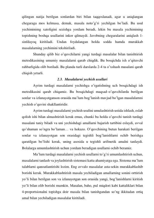 qilingan natija berilgan sonlardan biri bilan taqqoslanadi, agar u aniqlangan 
chegaraga mos kelmasa, demak, masala noto’g’ri yechilgan bo’ladi. Bu usul 
yechiminimg xatoligini sezishga yordam beradi, lekin bu masala yechimining 
topishning boshqa usullarini inkor qilmaydi. Javobning chegaralarini aniqlash 1- 
sinfdayoq kiritiladi. Undan foydalangan holda sodda hamda murakkab 
masalalarning yechimini tekshiriladi. 
Shunday qilib biz o’quvchilarni yangi turdagi masalalar bilan tanishtirish 
metodikasining umumiy masalalarni qarab chiqdik. Bu bosqichda ish o’qituvchi 
rahbarligida olib boriladi. Bu planda turli darslarda 2-4 ta o’xshash masalani qarab 
chiqish yetarli. 
2.3. Masalalarni yechish usullari 
Ayrim turdagi masalalarni yechishga o’rgatishning uch bosqichdagi ish 
metodikasini qarab chiqamiz. Bu bosqichdagi maqsad–o’quvchilarda berilgan 
sonlar va izlanayotganson orasida ma’lum bog’lanish mavjud bo’lgan masalalarnni 
yechish o’quvini shakllantiridir. 
Ayrim turdagi masalalarni yechish usulini umulashtirish ustida ishlash, eslab 
qolish ishi bilan almashtirish kerak emas, chunki bu holda o’quvchi tanish turdagi 
masalani taniy biladi va uni yechishdagi amallarni bajarish tartibini eslaydi, avval 
qo’shaman so’ngra bo’laman… va hokazo. O’quvchining butun harakati berilgan 
sonlar va izlanayotgan son orasidagi tegishli bog’lanishlarni ochib berishga 
qaratilgan bo’lishi kerak, uning asosida u tegishli arifmetik amalni tanlaydi. 
Bolalarga umumlashtirish uchun yordam beradigan usullarni ochib beramiz. 
Ma’lum turdagi masalalarni yechish usullarni to’g’ri umumlashtirish uchun, 
masalalarni tanlash va joylashtirish sistemasi katta ahamiyatga ega. Sistema ma’lum 
talablarni qanoatlantirishi lozim. Eng avvalo masalalar asta-sekin murakkablashib 
borishi kerak. Murakkablashtirish masala yechiladigan amallarning sonini orttirish 
yo’li bilan berilgan son va izlanayotgan son orasida yangi, bog’lanishlarni kiritish 
yo’li bilan olib borishi mumkin. Masalan, baho, pul miqdori kabi kattaliklari bilan 
4-proportsionalni topishga doir masala bilan tanishgandan so’ng ikkitadan ortiq 
amal bilan yechiladigan masalalar kiritiladi. 
