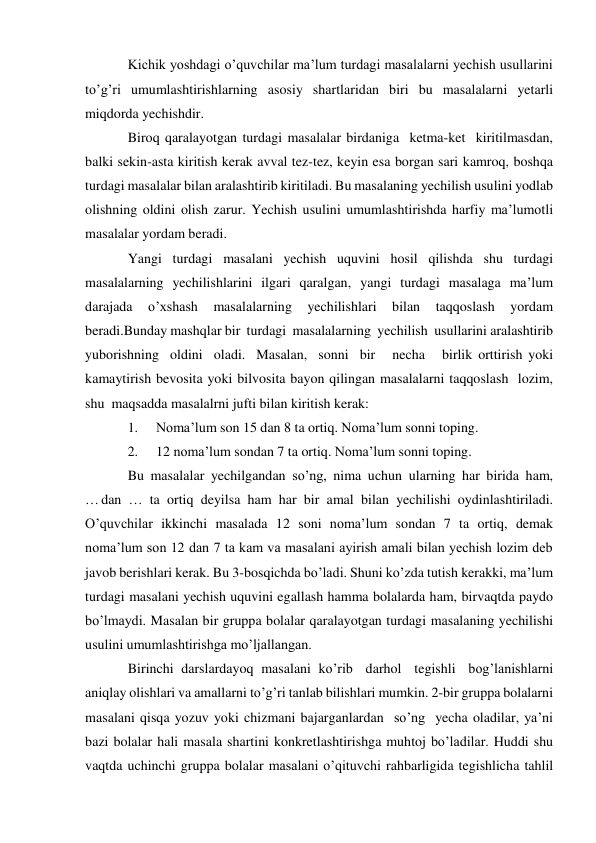 Kichik yoshdagi o’quvchilar ma’lum turdagi masalalarni yechish usullarini 
to’g’ri umumlashtirishlarning asosiy shartlaridan biri bu masalalarni yetarli 
miqdorda yechishdir. 
Biroq qaralayotgan turdagi masalalar birdaniga ketma-ket kiritilmasdan, 
balki sekin-asta kiritish kerak avval tez-tez, keyin esa borgan sari kamroq, boshqa 
turdagi masalalar bilan aralashtirib kiritiladi. Bu masalaning yechilish usulini yodlab 
olishning oldini olish zarur. Yechish usulini umumlashtirishda harfiy ma’lumotli 
masalalar yordam beradi. 
Yangi turdagi masalani yechish uquvini hosil qilishda shu turdagi 
masalalarning yechilishlarini ilgari qaralgan, yangi turdagi masalaga ma’lum 
darajada 
o’xshash 
masalalarning 
yechilishlari 
bilan 
taqqoslash 
yordam 
beradi.Bunday mashqlar bir turdagi masalalarning yechilish usullarini aralashtirib 
yuborishning oldini oladi. Masalan, sonni bir   necha   birlik orttirish yoki 
kamaytirish bevosita yoki bilvosita bayon qilingan masalalarni taqqoslash lozim, 
shu maqsadda masalalrni jufti bilan kiritish kerak: 
1. 
Noma’lum son 15 dan 8 ta ortiq. Noma’lum sonni toping. 
2. 
12 noma’lum sondan 7 ta ortiq. Noma’lum sonni toping. 
Bu masalalar yechilgandan so’ng, nima uchun ularning har birida ham, 
… dan … ta ortiq deyilsa ham har bir amal bilan yechilishi oydinlashtiriladi. 
O’quvchilar ikkinchi masalada 12 soni noma’lum sondan 7 ta ortiq, demak 
noma’lum son 12 dan 7 ta kam va masalani ayirish amali bilan yechish lozim deb 
javob berishlari kerak. Bu 3-bosqichda bo’ladi. Shuni ko’zda tutish kerakki, ma’lum 
turdagi masalani yechish uquvini egallash hamma bolalarda ham, bir vaqtda paydo 
bo’lmaydi. Masalan bir gruppa bolalar qaralayotgan turdagi masalaning yechilishi 
usulini umumlashtirishga mo’ljallangan. 
Birinchi darslardayoq masalani ko’rib darhol tegishli bog’lanishlarni 
aniqlay olishlari va amallarni to’g’ri tanlab bilishlari mumkin. 2-bir gruppa bolalarni 
masalani qisqa yozuv yoki chizmani bajarganlardan so’ng yecha oladilar, ya’ni 
bazi bolalar hali masala shartini konkretlashtirishga muhtoj bo’ladilar. Huddi shu 
vaqtda uchinchi gruppa bolalar masalani o’qituvchi rahbarligida tegishlicha tahlil 
