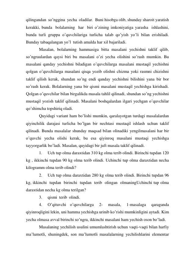 qilingandan so’nggina yecha oladilar. Buni hisobga olib, shunday sharoit yaratish 
kerakki, bunda bolalarning har biri o’zining imkoniyatiga yarasha ishlashini, 
bunda turli gruppa o’quvchilariga turlicha talab qo’yish yo’li bilan erishiladi. 
Bunday tabaqalangan yo’l tutish amalda har xil bajariladi. 
Masalan, bolalarning hammasiga bitta masalani yechishni taklif qilib, 
so’ngra ulardan qaysi biri bu masalani o’zi yecha olishini so’rash mumkin. Bu 
masalani qanday yechishni biladigan o’quvchilarga masalani mustaqil yechishni 
qolgan o’quvchilarga masalani qisqa yozib olishni chizma yoki rasmni chizishni 
taklif qilish kerak, shundan so’ng endi qanday yechishni bilishini yana bir bor 
so’rash kerak. Bolalarning yana bir qismi masalani mustaqil yechishga kirishadi. 
Qolgan o’quvchilar bilan birgalikda masala tahlil qilinadi, shundan so’ng yechishni 
mustaqil yozish taklif qilinadi. Masalani boshqalardan ilgari yechgan o’quvchilar 
qo’shimcha topshiriq oladi. 
Quyidagi variant ham bo’lishi mumkin, qaralayotgan turdagi masalalardan 
qiyinchilik darajasi turlicha bo’lgan bir nechtasi mustaqil ishlash uchun taklif 
qilinadi. Bunda masalalar shunday maqsad bilan olinadiki yengil masalani har bir 
o’quvchi yecha olishi kerak, bu esa qiyinroq masalani mustaqi yechishga 
tayyorgarlik bo’ladi. Masalan, quyidagi bir juft masala taklif qilinadi. 
1. 
Uch tup olma daraxtidan 310 kg olma terib olindi. Birinchi tupdan 120 
kg , ikkinchi tupdan 90 kg olma terib olindi. Uchinchi tup olma daraxtidan necha 
kilogramm olma terib olindi? 
2. 
Uch tup olma daraxtidan 280 kg olma terib olindi. Birinchi tupdan 96 
kg, ikkinchi tupdan birinchi tupdan terib olingan olmaning Uchinchi tup olma 
daraxtidan necha kg olma terilgan? 
3. 
qismi terib olindi. 
4. 
O’qituvchi o’quvchilarga 
2- 
masala, 
1-masalaga 
qaraganda 
qiyinroqligini lekin, uni hamma yechishga urinib ko’rishi mumkinligini aytadi. Kim 
yecha olmasa avval birinchi so’ngra, ikkinchi masalani ham yechish oson bo’ladi. 
Masalaning yechilish usulini umumlashtirish uchun vaqti-vaqti bilan harfiy 
ma’lumotli, shuningdek, son ma’lumotli masalalarning yechilishlarini elementar 
