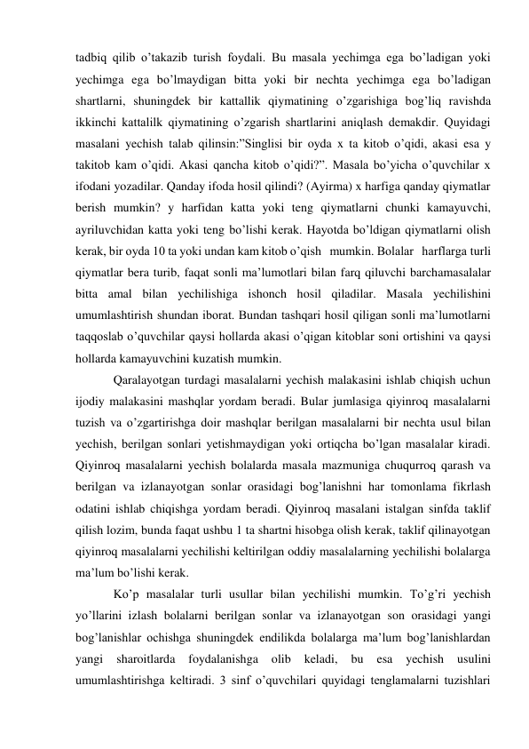 tadbiq qilib o’takazib turish foydali. Bu masala yechimga ega bo’ladigan yoki 
yechimga ega bo’lmaydigan bitta yoki bir nechta yechimga ega bo’ladigan 
shartlarni, shuningdek bir kattallik qiymatining o’zgarishiga bog’liq ravishda 
ikkinchi kattalilk qiymatining o’zgarish shartlarini aniqlash demakdir. Quyidagi 
masalani yechish talab qilinsin:”Singlisi bir oyda x ta kitob o’qidi, akasi esa y 
takitob kam o’qidi. Akasi qancha kitob o’qidi?”. Masala bo’yicha o’quvchilar x 
ifodani yozadilar. Qanday ifoda hosil qilindi? (Ayirma) x harfiga qanday qiymatlar 
berish mumkin? y harfidan katta yoki teng qiymatlarni chunki kamayuvchi, 
ayriluvchidan katta yoki teng bo’lishi kerak. Hayotda bo’ldigan qiymatlarni olish 
kerak, bir oyda 10 ta yoki undan kam kitob o’qish   mumkin. Bolalar   harflarga turli 
qiymatlar bera turib, faqat sonli ma’lumotlari bilan farq qiluvchi barcha masalalar 
bitta amal bilan yechilishiga ishonch hosil qiladilar. Masala yechilishini 
umumlashtirish shundan iborat. Bundan tashqari hosil qiligan sonli ma’lumotlarni 
taqqoslab o’quvchilar qaysi hollarda akasi o’qigan kitoblar soni ortishini va qaysi 
hollarda kamayuvchini kuzatish mumkin. 
Qaralayotgan turdagi masalalarni yechish malakasini ishlab chiqish uchun 
ijodiy malakasini mashqlar yordam beradi. Bular jumlasiga qiyinroq masalalarni 
tuzish va o’zgartirishga doir mashqlar berilgan masalalarni bir nechta usul bilan 
yechish, berilgan sonlari yetishmaydigan yoki ortiqcha bo’lgan masalalar kiradi. 
Qiyinroq masalalarni yechish bolalarda masala mazmuniga chuqurroq qarash va 
berilgan va izlanayotgan sonlar orasidagi bog’lanishni har tomonlama fikrlash 
odatini ishlab chiqishga yordam beradi. Qiyinroq masalani istalgan sinfda taklif 
qilish lozim, bunda faqat ushbu 1 ta shartni hisobga olish kerak, taklif qilinayotgan 
qiyinroq masalalarni yechilishi keltirilgan oddiy masalalarning yechilishi bolalarga 
ma’lum bo’lishi kerak. 
Ko’p masalalar turli usullar bilan yechilishi mumkin. To’g’ri yechish 
yo’llarini izlash bolalarni berilgan sonlar va izlanayotgan son orasidagi yangi 
bog’lanishlar ochishga shuningdek endilikda bolalarga ma’lum bog’lanishlardan 
yangi 
sharoitlarda 
foydalanishga 
olib 
keladi, 
bu 
esa 
yechish 
usulini 
umumlashtirishga keltiradi. 3 sinf o’quvchilari quyidagi tenglamalarni tuzishlari 
