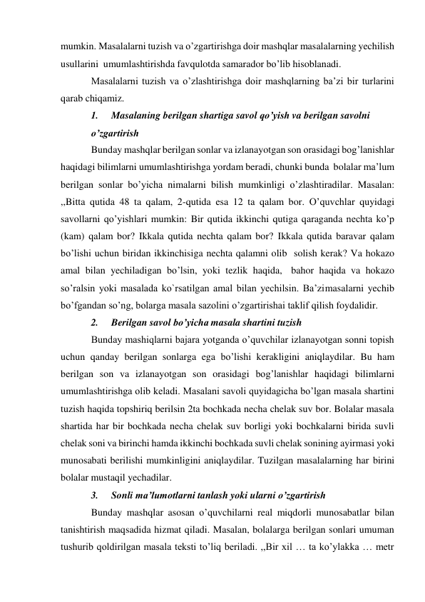 mumkin. Masalalarni tuzish va o’zgartirishga doir mashqlar masalalarning yechilish 
usullarini umumlashtirishda favqulotda samarador bo’lib hisoblanadi. 
Masalalarni tuzish va o’zlashtirishga doir mashqlarning ba’zi bir turlarini 
qarab chiqamiz. 
1. 
Masalaning berilgan shartiga savol qo’yish va berilgan savolni 
o’zgartirish 
Bunday mashqlar berilgan sonlar va izlanayotgan son orasidagi bog’lanishlar 
haqidagi bilimlarni umumlashtirishga yordam beradi, chunki bunda bolalar ma’lum 
berilgan sonlar bo’yicha nimalarni bilish mumkinligi o’zlashtiradilar. Masalan: 
,,Bitta qutida 48 ta qalam, 2-qutida esa 12 ta qalam bor. O’quvchlar quyidagi 
savollarni qo’yishlari mumkin: Bir qutida ikkinchi qutiga qaraganda nechta ko’p 
(kam) qalam bor? Ikkala qutida nechta qalam bor? Ikkala qutida baravar qalam 
bo’lishi uchun biridan ikkinchisiga nechta qalamni olib solish kerak? Va hokazo 
amal bilan yechiladigan bo’lsin, yoki tezlik haqida, bahor haqida va hokazo 
so’ralsin yoki masalada ko`rsatilgan amal bilan yechilsin. Ba’zi masalarni yechib 
bo’fgandan so’ng, bolarga masala sazolini o’zgartirishai taklif qilish foydalidir. 
2. 
Berilgan savol bo’yicha masala shartini tuzish 
Bunday mashiqlarni bajara yotganda o’quvchilar izlanayotgan sonni topish 
uchun qanday berilgan sonlarga ega bo’lishi kerakligini aniqlaydilar. Bu ham 
berilgan son va izlanayotgan son orasidagi bog’lanishlar haqidagi bilimlarni 
umumlashtirishga olib keladi. Masalani savoli quyidagicha bo’lgan masala shartini 
tuzish haqida topshiriq berilsin 2ta bochkada necha chelak suv bor. Bolalar masala 
shartida har bir bochkada necha chelak suv borligi yoki bochkalarni birida suvli 
chelak soni va birinchi hamda ikkinchi bochkada suvli chelak sonining ayirmasi yoki 
munosabati berilishi mumkinligini aniqlaydilar. Tuzilgan masalalarning har birini 
bolalar mustaqil yechadilar. 
3. 
Sonli ma’lumotlarni tanlash yoki ularni o’zgartirish 
Bunday mashqlar asosan o’quvchilarni real miqdorli munosabatlar bilan 
tanishtirish maqsadida hizmat qiladi. Masalan, bolalarga berilgan sonlari umuman 
tushurib qoldirilgan masala teksti to’liq beriladi. ,,Bir xil … ta ko’ylakka … metr 
