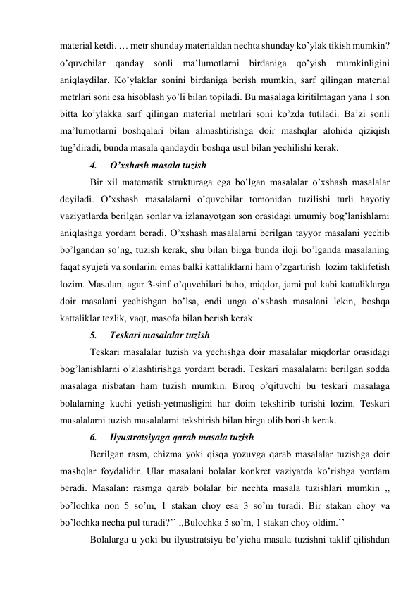 material ketdi. … metr shunday materialdan nechta shunday ko’ylak tikish mumkin? 
o’quvchilar qanday sonli ma’lumotlarni birdaniga qo’yish mumkinligini 
aniqlaydilar. Ko’ylaklar sonini birdaniga berish mumkin, sarf qilingan material 
metrlari soni esa hisoblash yo’li bilan topiladi. Bu masalaga kiritilmagan yana 1 son 
bitta ko’ylakka sarf qilingan material metrlari soni ko’zda tutiladi. Ba’zi sonli 
ma’lumotlarni boshqalari bilan almashtirishga doir mashqlar alohida qiziqish 
tug’diradi, bunda masala qandaydir boshqa usul bilan yechilishi kerak. 
4. 
O’xshash masala tuzish 
Bir xil matematik strukturaga ega bo’lgan masalalar o’xshash masalalar 
deyiladi. O’xshash masalalarni o’quvchilar tomonidan tuzilishi turli hayotiy 
vaziyatlarda berilgan sonlar va izlanayotgan son orasidagi umumiy bog’lanishlarni 
aniqlashga yordam beradi. O’xshash masalalarni berilgan tayyor masalani yechib 
bo’lgandan so’ng, tuzish kerak, shu bilan birga bunda iloji bo’lganda masalaning 
faqat syujeti va sonlarini emas balki kattaliklarni ham o’zgartirish lozim taklif etish 
lozim. Masalan, agar 3-sinf o’quvchilari baho, miqdor, jami pul kabi kattaliklarga 
doir masalani yechishgan bo’lsa, endi unga o’xshash masalani lekin, boshqa 
kattaliklar tezlik, vaqt, masofa bilan berish kerak. 
5. 
Teskari masalalar tuzish 
Teskari masalalar tuzish va yechishga doir masalalar miqdorlar orasidagi 
bog’lanishlarni o’zlashtirishga yordam beradi. Teskari masalalarni berilgan sodda 
masalaga nisbatan ham tuzish mumkin. Biroq o’qituvchi bu teskari masalaga 
bolalarning kuchi yetish-yetmasligini har doim tekshirib turishi lozim. Teskari 
masalalarni tuzish masalalarni tekshirish bilan birga olib borish kerak. 
6. 
Ilyustratsiyaga qarab masala tuzish 
Berilgan rasm, chizma yoki qisqa yozuvga qarab masalalar tuzishga doir 
mashqlar foydalidir. Ular masalani bolalar konkret vaziyatda ko’rishga yordam 
beradi. Masalan: rasmga qarab bolalar bir nechta masala tuzishlari mumkin ,, 
bo’lochka non 5 so’m, 1 stakan choy esa 3 so’m turadi. Bir stakan choy va 
bo’lochka necha pul turadi?’’ ,,Bulochka 5 so’m, 1 stakan choy oldim.’’ 
Bolalarga u yoki bu ilyustratsiya bo’yicha masala tuzishni taklif qilishdan 
