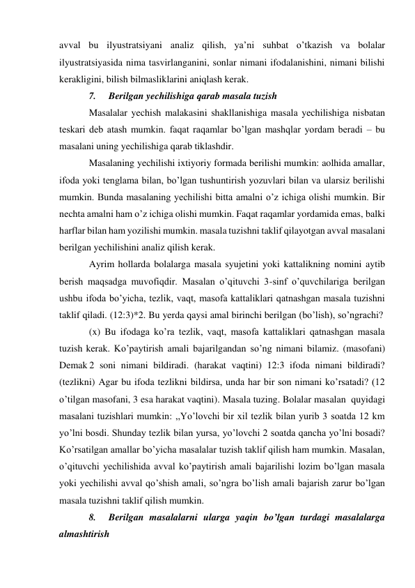 avval bu ilyustratsiyani analiz qilish, ya’ni suhbat o’tkazish va bolalar 
ilyustratsiyasida nima tasvirlanganini, sonlar nimani ifodalanishini, nimani bilishi 
kerakligini, bilish bilmasliklarini aniqlash kerak. 
7. 
Berilgan yechilishiga qarab masala tuzish 
Masalalar yechish malakasini shakllanishiga masala yechilishiga nisbatan 
teskari deb atash mumkin. faqat raqamlar bo’lgan mashqlar yordam beradi – bu 
masalani uning yechilishiga qarab tiklashdir. 
Masalaning yechilishi ixtiyoriy formada berilishi mumkin: aolhida amallar, 
ifoda yoki tenglama bilan, bo’lgan tushuntirish yozuvlari bilan va ularsiz berilishi 
mumkin. Bunda masalaning yechilishi bitta amalni o’z ichiga olishi mumkin. Bir 
nechta amalni ham o’z ichiga olishi mumkin. Faqat raqamlar yordamida emas, balki 
harflar bilan ham yozilishi mumkin. masala tuzishni taklif qilayotgan avval masalani 
berilgan yechilishini analiz qilish kerak. 
Ayrim hollarda bolalarga masala syujetini yoki kattalikning nomini aytib 
berish maqsadga muvofiqdir. Masalan o’qituvchi 3-sinf o’quvchilariga berilgan 
ushbu ifoda bo’yicha, tezlik, vaqt, masofa kattaliklari qatnashgan masala tuzishni 
taklif qiladi. (12:3)*2. Bu yerda qaysi amal birinchi berilgan (bo’lish), so’ngrachi? 
(x) Bu ifodaga ko’ra tezlik, vaqt, masofa kattaliklari qatnashgan masala 
tuzish kerak. Ko’paytirish amali bajarilgandan so’ng nimani bilamiz. (masofani) 
Demak 2 soni nimani bildiradi. (harakat vaqtini) 12:3 ifoda nimani bildiradi? 
(tezlikni) Agar bu ifoda tezlikni bildirsa, unda har bir son nimani ko’rsatadi? (12 
o’tilgan masofani, 3 esa harakat vaqtini). Masala tuzing. Bolalar masalan quyidagi 
masalani tuzishlari mumkin: ,,Yo’lovchi bir xil tezlik bilan yurib 3 soatda 12 km 
yo’lni bosdi. Shunday tezlik bilan yursa, yo’lovchi 2 soatda qancha yo’lni bosadi? 
Ko’rsatilgan amallar bo’yicha masalalar tuzish taklif qilish ham mumkin. Masalan, 
o’qituvchi yechilishida avval ko’paytirish amali bajarilishi lozim bo’lgan masala 
yoki yechilishi avval qo’shish amali, so’ngra bo’lish amali bajarish zarur bo’lgan 
masala tuzishni taklif qilish mumkin. 
8. 
Berilgan masalalarni ularga yaqin bo’lgan turdagi masalalarga 
almashtirish 
