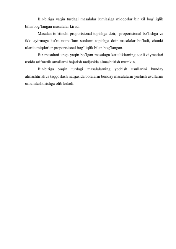 Bir-biriga yaqin turdagi masalalar jumlasiga miqdorlar bir xil bog’liqlik 
bilan bog’langan masalalar kiradi. 
Masalan to’rtinchi proportsional topishga doir, proportsional bo’lishga va 
ikki ayirmaga ko’ra noma’lum sonlarni topishga doir masalalar bo’ladi, chunki 
ularda miqdorlar proportsional bog’liqlik bilan bog’langan. 
Bir masalani unga yaqin bo’lgan masalaga kattaliklarning sonli qiymatlari 
ustida arifmetik amallarni bajarish natijasida almashtirish mumkin. 
Bir-biriga yaqin turdagi masalalarning yechish usullarini bunday 
almashtirish va taqqoslash natijasida bolalarni bunday masalalarni yechish usullarini 
umumlashtirishga olib keladi. 
 
 
