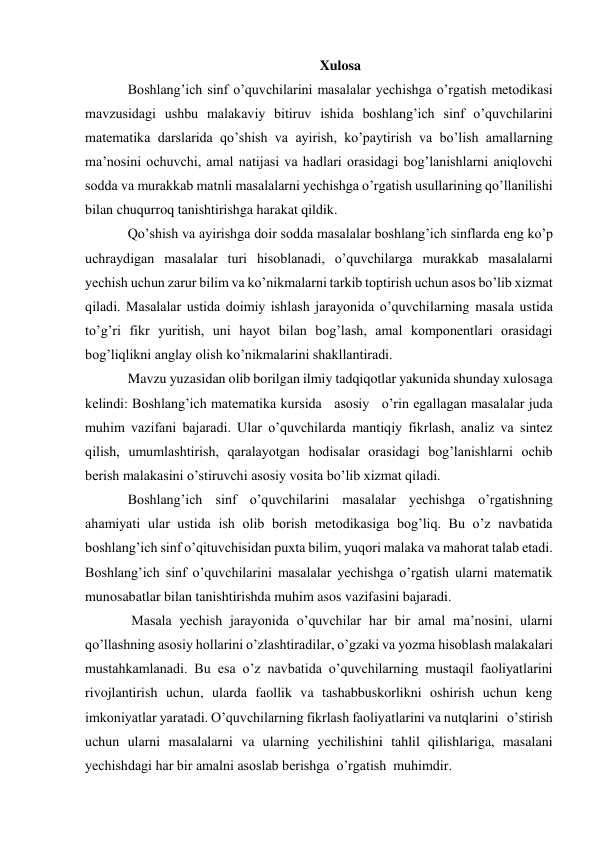 Xulosa 
Boshlang’ich sinf o’quvchilarini masalalar yechishga o’rgatish metodikasi 
mavzusidagi ushbu malakaviy bitiruv ishida boshlang’ich sinf o’quvchilarini 
matematika darslarida qo’shish va ayirish, ko’paytirish va bo’lish amallarning 
ma’nosini ochuvchi, amal natijasi va hadlari orasidagi bog’lanishlarni aniqlovchi 
sodda va murakkab matnli masalalarni yechishga o’rgatish usullarining qo’llanilishi 
bilan chuqurroq tanishtirishga harakat qildik. 
Qo’shish va ayirishga doir sodda masalalar boshlang’ich sinflarda eng ko’p 
uchraydigan masalalar turi hisoblanadi, o’quvchilarga murakkab masalalarni 
yechish uchun zarur bilim va ko’nikmalarni tarkib toptirish uchun asos bo’lib xizmat 
qiladi. Masalalar ustida doimiy ishlash jarayonida o’quvchilarning masala ustida 
to’g’ri fikr yuritish, uni hayot bilan bog’lash, amal komponentlari orasidagi 
bog’liqlikni anglay olish ko’nikmalarini shakllantiradi. 
Mavzu yuzasidan olib borilgan ilmiy tadqiqotlar yakunida shunday xulosaga 
kelindi: Boshlang’ich matematika kursida   asosiy   o’rin egallagan masalalar juda 
muhim vazifani bajaradi. Ular o’quvchilarda mantiqiy fikrlash, analiz va sintez 
qilish, umumlashtirish, qaralayotgan hodisalar orasidagi bog’lanishlarni ochib 
berish malakasini o’stiruvchi asosiy vosita bo’lib xizmat qiladi. 
Boshlang’ich sinf o’quvchilarini masalalar yechishga o’rgatishning 
ahamiyati ular ustida ish olib borish metodikasiga bog’liq. Bu o’z navbatida 
boshlang’ich sinf o’qituvchisidan puxta bilim, yuqori malaka va mahorat talab etadi. 
Boshlang’ich sinf o’quvchilarini masalalar yechishga o’rgatish ularni matematik 
munosabatlar bilan tanishtirishda muhim asos vazifasini bajaradi. 
 Masala yechish jarayonida o’quvchilar har bir amal ma’nosini, ularni 
qo’llashning asosiy hollarini o’zlashtiradilar, o’gzaki va yozma hisoblash malakalari 
mustahkamlanadi. Bu esa o’z navbatida o’quvchilarning mustaqil faoliyatlarini 
rivojlantirish uchun, ularda faollik va tashabbuskorlikni oshirish uchun keng 
imkoniyatlar yaratadi. O’quvchilarning fikrlash faoliyatlarini va nutqlarini   o’stirish   
uchun ularni masalalarni va ularning yechilishini tahlil qilishlariga, masalani 
yechishdagi har bir amalni asoslab berishga  o’rgatish  muhimdir. 
