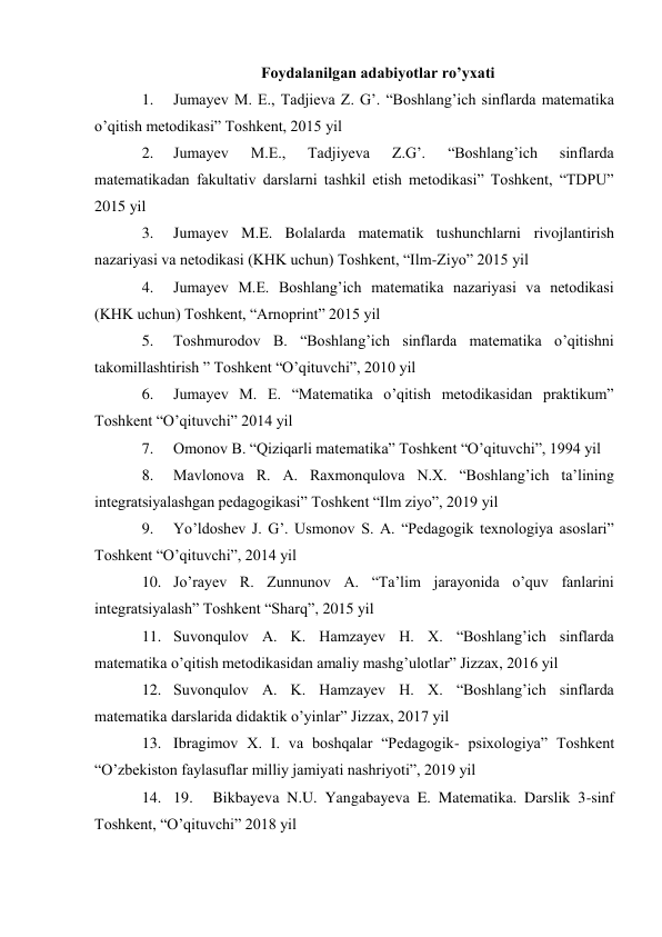 Foydalanilgan adabiyotlar ro’yxati 
1. 
Jumayev M. E., Tadjieva Z. G’. “Boshlang’ich sinflarda matematika 
o’qitish metodikasi” Toshkent, 2015 yil 
2. 
Jumayev 
M.E., 
Tadjiyeva 
Z.G’. 
“Boshlang’ich 
sinflarda 
matematikadan fakultativ darslarni tashkil etish metodikasi” Toshkent, “TDPU” 
2015 yil 
3. 
Jumayev M.E. Bolalarda matematik tushunchlarni rivojlantirish 
nazariyasi va netodikasi (KHK uchun) Toshkent, “Ilm-Ziyo” 2015 yil 
4. 
Jumayev M.E. Boshlang’ich matematika nazariyasi va netodikasi 
(KHK uchun) Toshkent, “Arnoprint” 2015 yil 
5. 
Toshmurodov B. “Boshlang’ich sinflarda matematika o’qitishni 
takomillashtirish ” Toshkent “O’qituvchi”, 2010 yil 
6. 
Jumayev M. E. “Matematika o’qitish metodikasidan praktikum” 
Toshkent “O’qituvchi” 2014 yil 
7. 
Omonov B. “Qiziqarli matematika” Toshkent “O’qituvchi”, 1994 yil 
8. 
Mavlonova R. A. Raxmonqulova N.X. “Boshlang’ich ta’lining 
integratsiyalashgan pedagogikasi” Toshkent “Ilm ziyo”, 2019 yil 
9. 
Yo’ldoshev J. G’. Usmonov S. A. “Pedagogik texnologiya asoslari” 
Toshkent “O’qituvchi”, 2014 yil 
10. Jo’rayev R. Zunnunov A. “Ta’lim jarayonida o’quv fanlarini 
integratsiyalash” Toshkent “Sharq”, 2015 yil 
11. Suvonqulov A. K. Hamzayev H. X. “Boshlang’ich sinflarda 
matematika o’qitish metodikasidan amaliy mashg’ulotlar” Jizzax, 2016 yil 
12. Suvonqulov A. K. Hamzayev H. X. “Boshlang’ich sinflarda 
matematika darslarida didaktik o’yinlar” Jizzax, 2017 yil 
13. Ibragimov X. I. va boshqalar “Pedagogik- psixologiya” Toshkent 
“O’zbekiston faylasuflar milliy jamiyati nashriyoti”, 2019 yil 
14. 19. 
Bikbayeva N.U. Yangabayeva E. Matematika. Darslik 3-sinf 
Toshkent, “O’qituvchi” 2018 yil 
