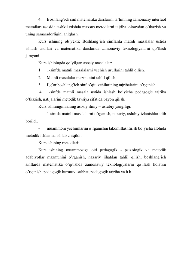 4. 
Boshlang’ich sinf matematika darslarini ta’limning zamonaziy interfaol 
metodlari asosida tashkil etishda maxsus metodlarni tajriba -sinovdan o’tkazish va 
uning samaradorligini aniqlash. 
Kurs ishining ob’yekti: Boshlang’ich sinflarda matnli masalalar ustida 
ishlash usullari va matematika darslarida zamonaviy texnologiyalarni qo’llash 
jarayoni. 
Kurs ishiningda qo’yilgan asosiy masalalar: 
1. 
1-sinfda matnli masalalarni yechish usullarini tahlil qilish. 
2. 
Matnli masalalar mazmunini tahlil qilish. 
3. 
Ilg’or boshlang’ich sinf o’qituvchilarining tajribalarini o’rganish. 
 4. 1-sinfda matnli masala ustida ishlash bo’yicha pedagogic tajriba 
o’tkazish, natijalarini metodik tavsiya sifatida bayon qilish. 
Kurs ishiningimizning asosiy ilmiy – uslubiy yangiligi: 
- 
1-sinfda matnli masalalarni o’rganish, nazariy, uslubiy izlanishlar olib 
borildi. 
- 
muammoni yechimlarini o’rganishni takomillashtirish bo’yicha alohida 
metodik ishlanma ishlab chiqildi. 
Kurs ishining metodlari: 
Kurs ishining muammosiga oid pedagogik - psixologik va metodik 
adabiyotlar mazmunini o’rganish, nazariy jihatdan tahlil qilish, boshlang’ich 
sinflarda matematika o’qitishda zamonaviy texnologiyalarni qo’llash holatini 
o’rganish, pedagogik kuzatuv, suhbat, pedagogik tajriba va h.k. 
 
 
