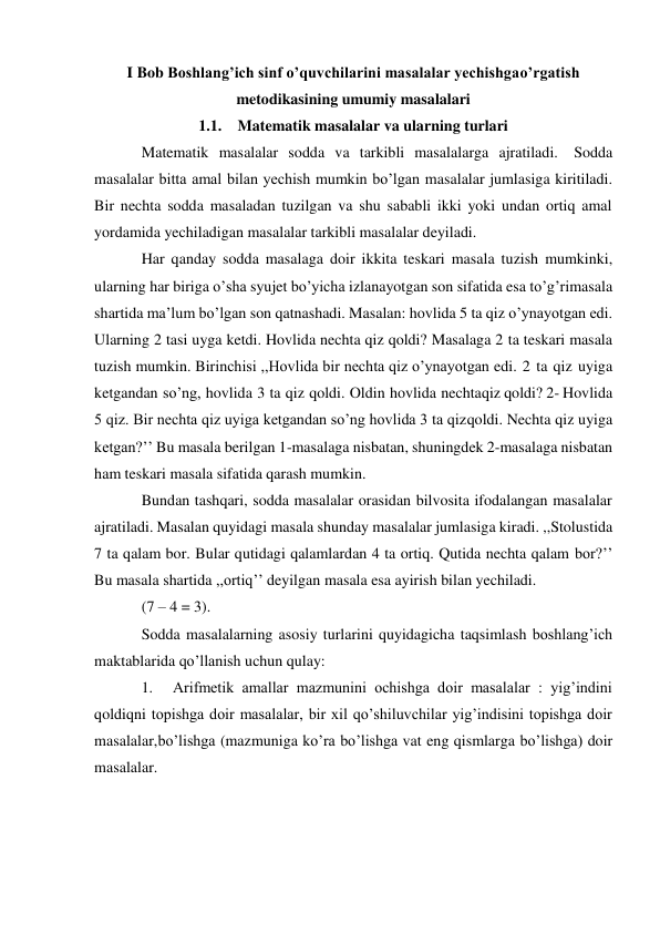 I Bob Boshlang’ich sinf o’quvchilarini masalalar yechishga o’rgatish 
metodikasining umumiy masalalari 
1.1. Matematik masalalar va ularning turlari 
Matematik masalalar sodda va tarkibli masalalarga ajratiladi. Sodda 
masalalar bitta amal bilan yechish mumkin bo’lgan masalalar jumlasiga kiritiladi. 
Bir nechta sodda masaladan tuzilgan va shu sababli ikki yoki undan ortiq amal 
yordamida yechiladigan masalalar tarkibli masalalar deyiladi. 
Har qanday sodda masalaga doir ikkita teskari masala tuzish mumkinki, 
ularning har biriga o’sha syujet bo’yicha izlanayotgan son sifatida esa to’g’ri masala 
shartida ma’lum bo’lgan son qatnashadi. Masalan: hovlida 5 ta qiz o’ynayotgan edi. 
Ularning 2 tasi uyga ketdi. Hovlida nechta qiz qoldi? Masalaga 2 ta teskari masala 
tuzish mumkin. Birinchisi ,,Hovlida bir nechta qiz o’ynayotgan edi. 2 ta qiz uyiga 
ketgandan so’ng, hovlida 3 ta qiz qoldi. Oldin hovlida nechta qiz qoldi? 2- Hovlida 
5 qiz. Bir nechta qiz uyiga ketgandan so’ng hovlida 3 ta qiz qoldi. Nechta qiz uyiga 
ketgan?’’ Bu masala berilgan 1-masalaga nisbatan, shuningdek 2-masalaga nisbatan 
ham teskari masala sifatida qarash mumkin. 
Bundan tashqari, sodda masalalar orasidan bilvosita ifodalangan masalalar 
ajratiladi. Masalan quyidagi masala shunday masalalar jumlasiga kiradi. ,,Stol ustida 
7 ta qalam bor. Bular qutidagi qalamlardan 4 ta ortiq. Qutida nechta qalam bor?’’ 
Bu masala shartida ,,ortiq’’ deyilgan masala esa ayirish bilan yechiladi. 
(7 – 4 = 3). 
Sodda masalalarning asosiy turlarini quyidagicha taqsimlash boshlang’ich 
maktablarida qo’llanish uchun qulay: 
1. 
Arifmetik amallar mazmunini ochishga doir masalalar : yig’indini 
qoldiqni topishga doir masalalar, bir xil qo’shiluvchilar yig’indisini topishga doir 
masalalar, bo’lishga (mazmuniga ko’ra bo’lishga vat eng qismlarga bo’lishga) doir 
masalalar. 
