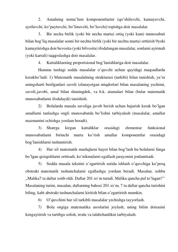 2. 
Amalning noma’lum komponentlarini (qo’shiluvchi, kamayuvchi, 
ayriluvchi, ko’paytuvchi, bo’linuvchi, bo’luvchi) topishga doir masalalar. 
3. 
Bir necha birlik (yoki bir necha marta) ortiq (yoki kam) munosabati 
bilan bog’liq masalalar sonni bir nechta birlik (yoki bir nechta marta) orttirish 9yoki 
kamaytirishga doir bevosita (yoki bilvosita) ifodalangan masalalar, sonlarni ayirmali 
(yoki karrali) taqqoslashga doir masalalar. 
4. 
Kattaliklarning proportsional bog’lanishlariga doir masalalar. 
Hamma turdagi sodda masalalar o’quvchi uchun quyidagi maqsadlarda 
kerak bo’ladi: 1) Matematik masalalning strukturasi (tarkibi) bilan tanishish, ya’ni 
uning sharti berilganlari savoli izlanayotgan miqdorlari bilan masalaning yechimi, 
savoli, javobi, amal bilan shuningdek, va h.k. atamalari bilan (bular matematik 
munosabatlarni ifodalaydi) tanishish. 
2) 
Bolalarda masala savoliga javob berish uchun bajarish kerak bo’lgan 
amallarni tanlashga ongli munosabatda bo’lishni tarbiyalash (masalalar, amallar 
mazmunini ochishga yordam beradi). 
3) 
Shatrga 
kirgan 
kattaliklar 
orasidagi 
elementar 
funksional 
munosabatlarni 
birinchi 
marta 
ko’rish 
amallar 
komponentlar 
orasidagi 
bog’lanishlarni tushuntirish. 
4) 
Har xil matematik mashqlarni hayot bilan bog’lash bu bolalarni fanga 
bo’lgan qiziqishlarni orttiradi, ko’nikmalarni egallash jarayonini jonlantiradi. 
5) 
Sodda masala tekstini o’zgartirish ustida ishlash o’quvchiga ko’proq 
obstrakt matematik tushunchalarni egallashga yordam beradi. Masalan, ushbu 
,,Malika 7 ta daftar sotib oldi. Daftar 201 so`m turadi. Malika qancha pul to’lagan?’’ 
Masalaning turini, masalan, daftarning bahosi 201 so`m, 7 ta daftar qancha turishini 
biling, kabi abstrakt tushunchalarni kiritish bilan o’zgartirish mumkin. 
6) 
O’quvchini har xil tarkibli masalalar yechishga tayyorlash. 
7) 
Bola ongiga matematika asoslarini joylash, uning bilim doirasini 
kengaytirish va tartibga solish, iroda va talabchanlikni tarbiyalash. 
 
 
