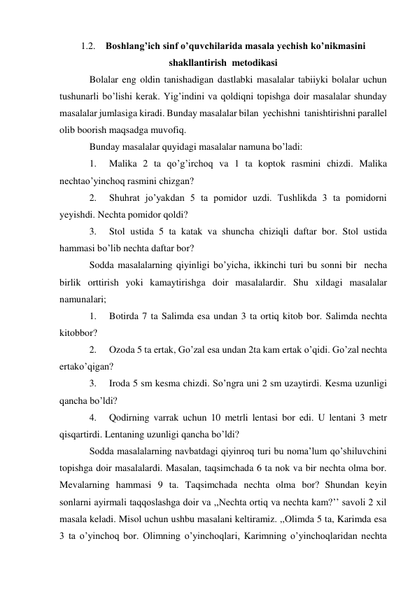 1.2. Boshlang’ich sinf o’quvchilarida masala yechish ko’nikmasini 
shakllantirish metodikasi 
Bolalar eng oldin tanishadigan dastlabki masalalar tabiiyki bolalar uchun 
tushunarli bo’lishi kerak. Yig’indini va qoldiqni topishga doir masalalar shunday 
masalalar jumlasiga kiradi. Bunday masalalar bilan yechishni tanishtirishni parallel 
olib boorish maqsadga muvofiq. 
Bunday masalalar quyidagi masalalar namuna bo’ladi: 
1. 
Malika 2 ta qo’g’irchoq va 1 ta koptok rasmini chizdi. Malika 
nechta o’yinchoq rasmini chizgan? 
2. 
Shuhrat jo’yakdan 5 ta pomidor uzdi. Tushlikda 3 ta pomidorni 
yeyishdi. Nechta pomidor qoldi? 
3. 
Stol ustida 5 ta katak va shuncha chiziqli daftar bor. Stol ustida 
hammasi bo’lib nechta daftar bor? 
Sodda masalalarning qiyinligi bo’yicha, ikkinchi turi bu sonni bir necha 
birlik orttirish yoki kamaytirishga doir masalalardir. Shu xildagi masalalar 
namunalari; 
1. 
Botirda 7 ta Salimda esa undan 3 ta ortiq kitob bor. Salimda nechta 
kitob bor? 
2. 
Ozoda 5 ta ertak, Go’zal esa undan 2ta kam ertak o’qidi. Go’zal nechta 
ertak o’qigan? 
3. 
Iroda 5 sm kesma chizdi. So’ngra uni 2 sm uzaytirdi. Kesma uzunligi 
qancha bo’ldi? 
4. 
Qodirning varrak uchun 10 metrli lentasi bor edi. U lentani 3 metr 
qisqartirdi. Lentaning uzunligi qancha bo’ldi? 
Sodda masalalarning navbatdagi qiyinroq turi bu noma’lum qo’shiluvchini 
topishga doir masalalardi. Masalan, taqsimchada 6 ta nok va bir nechta olma bor. 
Mevalarning hammasi 9 ta. Taqsimchada nechta olma bor? Shundan keyin 
sonlarni ayirmali taqqoslashga doir va ,,Nechta ortiq va nechta kam?’’ savoli 2 xil 
masala keladi. Misol uchun ushbu masalani keltiramiz. ,,Olimda 5 ta, Karimda esa 
3 ta o’yinchoq bor. Olimning o’yinchoqlari, Karimning o’yinchoqlaridan nechta 
